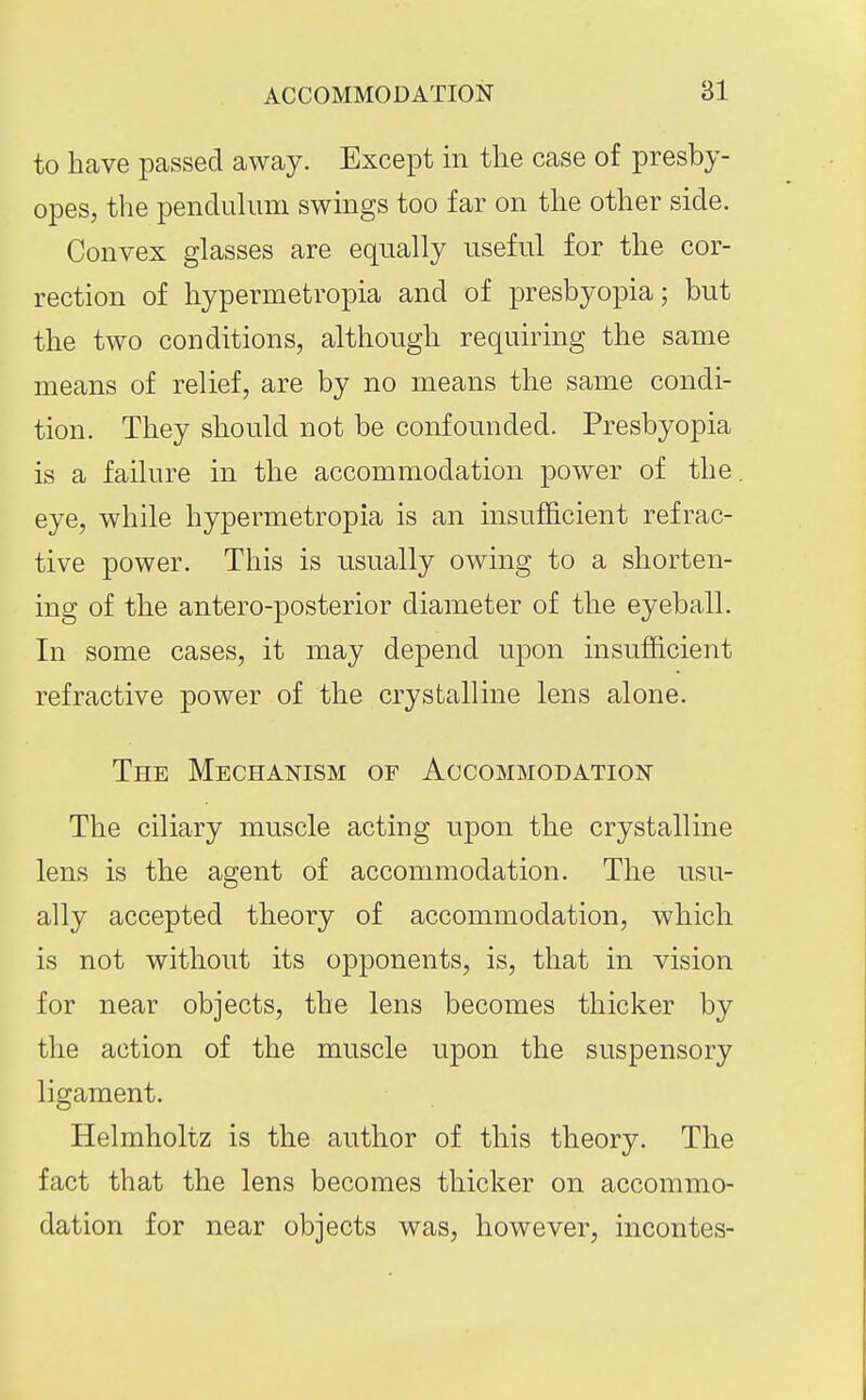 to have passed away. Except in the case of presby- opes, the pendulimi swings too far on the other side. Convex glasses are equally useful for the cor- rection of hypermetropia and of presbyopia; but the two conditions, although requiring the same means of relief, are by no means the same condi- tion. They should not be confounded. Presbyopia is a failure in the accommodation power of the. eye, while hypermetropia is an insufficient refrac- tive power. This is usually owing to a shorten- ing of the antero-posterior diameter of the eyeball. In some cases, it may depend upon insufficient refractive power of the crystalline lens alone. The MECHAmsM of Accommodation The ciliary muscle acting upon the crystalline lens is the agent of accommodation. The usu- ally accepted theory of accommodation, which is not without its opponents, is, that in vision for near objects, the lens becomes thicker by the action of the muscle upon the suspensory ligament. Helmholtz is the author of this theory. The fact that the lens becomes thicker on accommo- dation for near objects was, however, incontes-