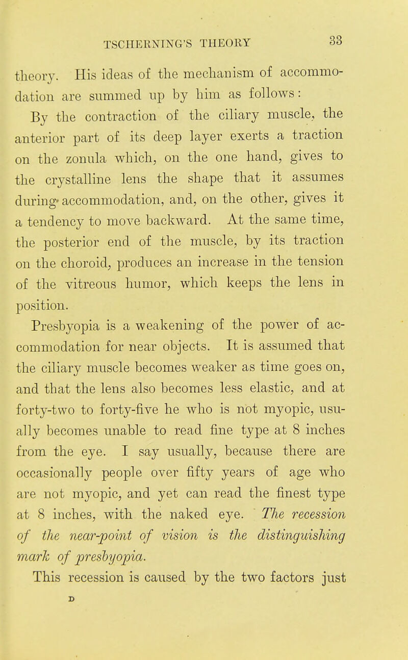 TSCIIERNING'S THEORY theory. His ideas of the mechanism of accommo- dation are summed np by him as follows: By the contraction of the ciliary muscle, the anterior part of its deep layer exerts a traction on the zonula which, on the one hand, gives to the crystalline lens the shape that it assumes during' accommodation, and, on the other, gives it a tendency to move backward. At the same time, the posterior end of the muscle, by its traction on the choroid, produces an increase in the tension of the vitreous humor, which keeps the lens in position. Presbyopia is a weakening of the power of ac- commodation for near objects. It is assumed that the ciliary muscle becomes weaker as time goes on, and that the lens also becomes less elastic, and at forty-two to forty-five he who is not myopic, usu- ally becomes unable to read fine type at 8 niches from the eye. I say usually, because there are occasionally people over fifty years of age who are not myopic, and yet can read the finest type at 8 inches, with the naked eye. The recession of the near-point of vision is the distinguishing mark of presbyopia. This recession is caused by the two factors just