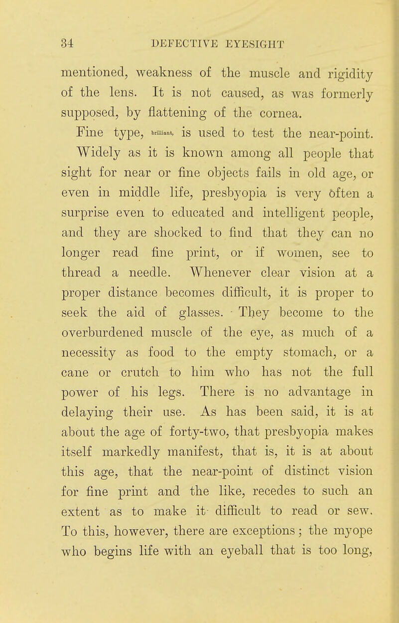 mentioned, weakness of the muscle and rigidity of the lens. It is not caused, as was formerly supposed, by flattening of the cornea. Fine type, Kruuant. is used to test the near-point. Widely as it is known among all people that sight for near or fine objects fails m old age, or even in middle life, presbyopia is very biten a surprise even to educated and intelligent people, and they are shocked to find that they can no longer read fine print, or if women, see to thread a needle. Whenever clear vision at a proper distance becomes difficult, it is proper to seek the aid of glasses. ■ They become to the overburdened muscle of the eye, as much of a necessity as food to the empty stomach, or a cane or crutch to him who has not the full power of his legs. There is no advantage in delaying their use. As has been said, it is at about the age of forty-two, that presbyopia makes itself markedly manifest, that is, it is at about this age, that the near-point of distinct vision for fine print and the like, recedes to such an extent as to make it difficult to read or sew. To this, however, there are exceptions; the myope who begins life with an eyeball that is too long,