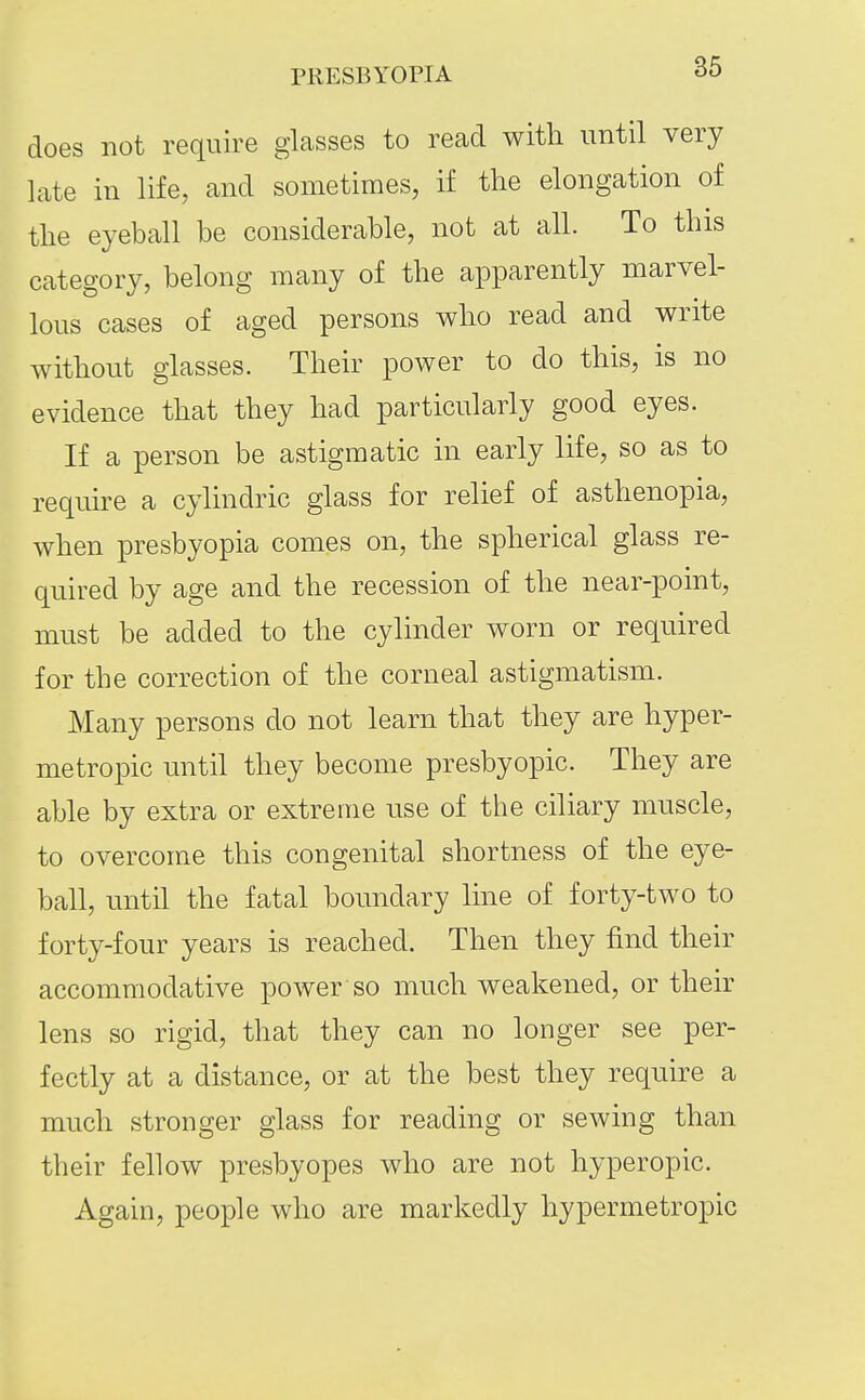 does not require glasses to read with until very late in life, and sometimes, if the elongation of the eyeball be considerable, not at all. To this category, belong many of the apparently marvel- lous cases of aged persons who read and write without glasses. Their power to do this, is no evidence that they had particularly good eyes. If a person be astigmatic in early life, so as to require a cylindric glass for relief of asthenopia, when presbyopia comes on, the spherical glass re- quired by age and the recession of the near-point, must be added to the cylinder worn or required for the correction of the corneal astigmatism. Many persons do not learn that they are hyper- metropic until they become presbyopic. They are able by extra or extreme use of the ciliary muscle, to overcome this congenital shortness of the eye- ball, until the fatal boundary line of forty-two to forty-four years is reached. Then they find their accommodative power so much weakened, or their lens so rigid, that they can no longer see per- fectly at a distance, or at the best they require a much stronger glass for reading or sewing than their fellow presbyopes who are not hyperopic. Again, people who are markedly hypermetropic