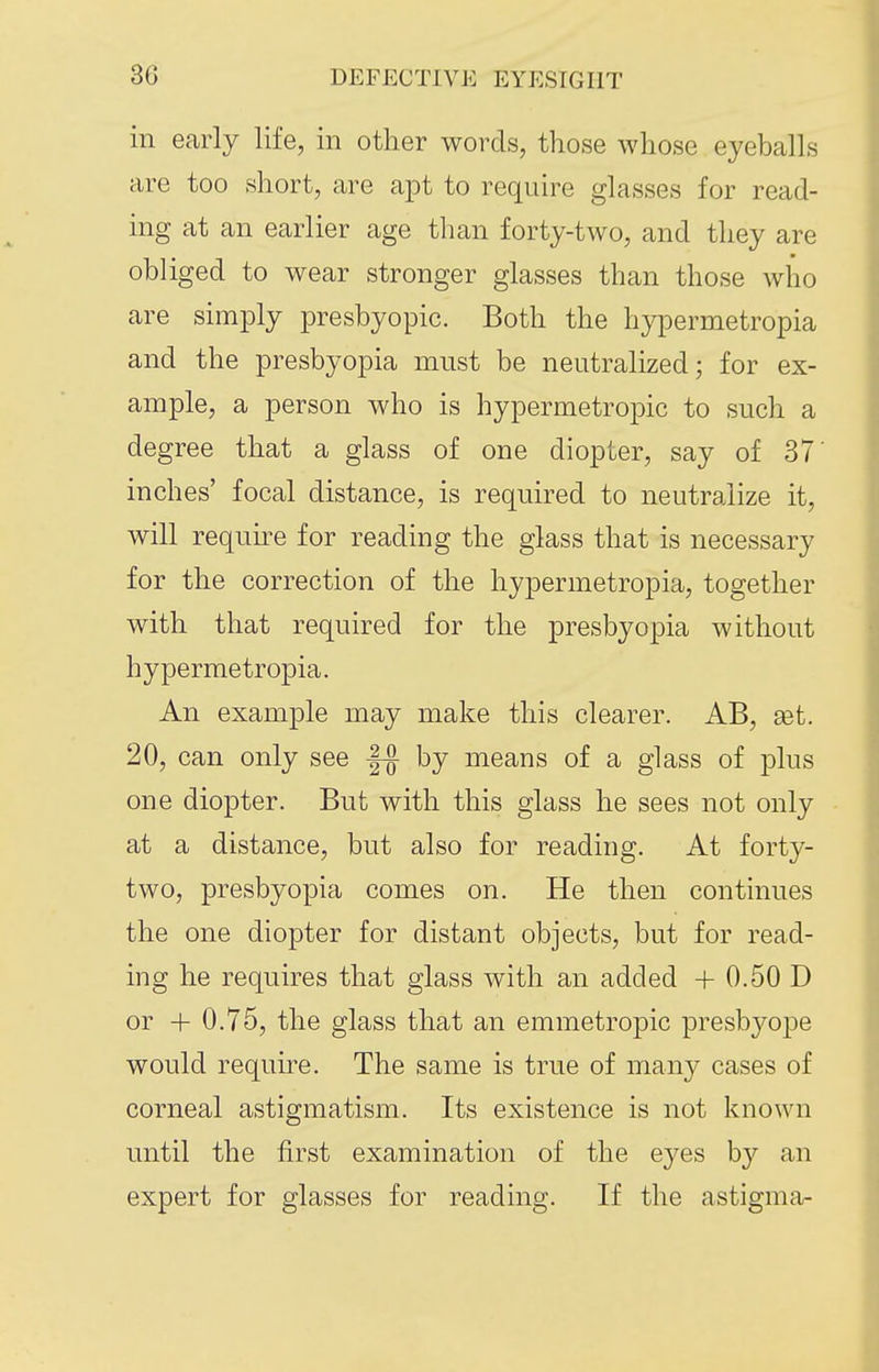 in early life, in other words, those whose eyeballs are too short, are apt to require glasses for read- ing at an earlier age than forty-two, and they are obliged to wear stronger glasses than those who are simply presbyopic. Both the hypermetropia and the presbyopia must be neutralized; for ex- ample, a person who is hypermetropic to such a degree that a glass of one diopter, say of 37' inches' focal distance, is required to neutralize it, will require for reading the glass that is necessary for the correction of the hypermetropia, together with that required for the presbyopia without hypermetropia. An example may make this clearer. AB, get. 20, can only see by means of a glass of plus one diopter. But with this glass he sees not only at a distance, but also for reading. At forty- two, presbyopia comes on. He then continues the one diopter for distant objects, but for read- ing he requires that glass with an added + 0.50 D or + 0.75, the glass that an emmetroj)ic presbyope would require. The same is true of many cases of corneal astigmatism. Its existence is not known until the first examination of the eyes by an expert for glasses for reading. If the astigma-