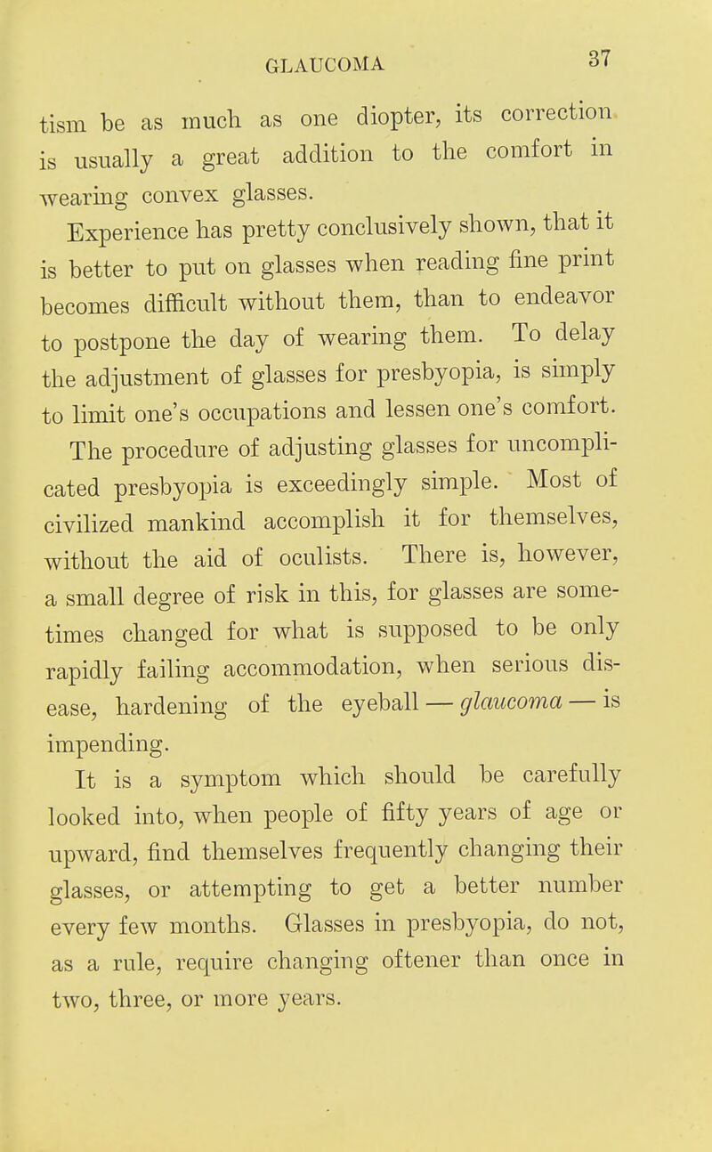 GLAUCOMA rf' tism be as much as one diopter, its correction is usually a great addition to the comfort in wearing convex glasses. Experience has pretty conclusively shown, that it is better to put on glasses when reading fine print becomes difficult without them, than to endeavor to postpone the day of wearing them. To delay the adjustment of glasses for presbyopia, is simply to limit one's occupations and lessen one's comfort. The procedure of adjusting glasses for uncompli- cated presbyopia is exceedingly simple. Most of civilized mankind accomplish it for themselves, without the aid of oculists. There is, however, a small degree of risk in this, for glasses are some- times changed for what is supposed to be only rapidly failing accommodation, when serious dis- ease, hardening of the eyeball — ^/m^coma — is impending. It is a symptom which should be carefully looked into, when people of fifty years of age or upward, find themselves frequently changing their glasses, or attempting to get a better number every few months. Glasses in presbyopia, do not, as a rule, require changing oftener than once in two, three, or more years.