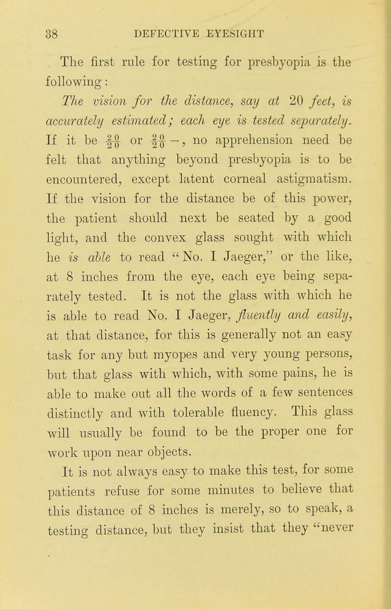 The first rule for testing for presbyopia is the following: The vision for the distance, say at 20 feet, is accurately estimated; each eye is tested sejoarately. If it be or 1^ —, no apprehension need be felt that anything beyond presbyopia is to be encountered, except latent corneal astigmatism. If the vision for the distance be of this power, the patient should next be seated by a good light, and the convex glass sought with which he is able to read No. I Jaeger, or the like, at 8 inches from the eye, each eye being sepa- rately tested. It is not the glass with which he is able to read No. I Jaeger, fluently and easily, at that distance, for this is generally not an easy task for any but myopes and very young persons, but that glass with which, with some pains, he is able to make out all the words of a few sentences distinctly and with tolerable fluency. This glass will usually be found to be the proper one for work upon near objects. It is not always easy to make this test, for some patients refuse for some minutes to believe that this distance of 8 inches is merely, so to speak, a testing distance, but they insist that they never