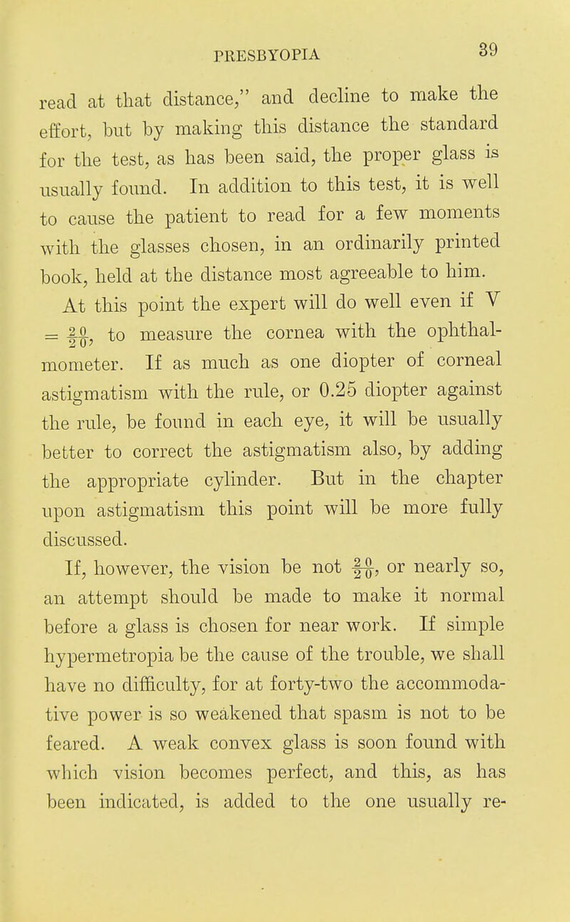 read at that distance, and decline to make the effort, but by making this distance the standard for the test, as has been said, the proper glass is usually found. In addition to this test, it is well to cause the patient to read for a few moments with the glasses chosen, in an ordinarily printed book, held at the distance most agreeable to him. At this point the expert will do well even if V = |.o iQ measure the cornea with the ophthal- mometer. If as much as one diopter of corneal astigmatism with the rule, or 0.25 diopter against the rule, be found in each eye, it will be usually better to correct the astigmatism also, by adding the appropriate cylinder. But in the chapter upon astigmatism this point will be more fully discussed. If, however, the vision be not or nearly so, an attempt should be made to make it normal before a glass is chosen for near work. If simple hypermetropia be the cause of the trouble, we shall have no difficulty, for at forty-two the accommoda- tive power is so weakened that spasm is not to be feared. A weak convex glass is soon found with which vision becomes perfect, and this, as has been indicated, is added to the one usually re-