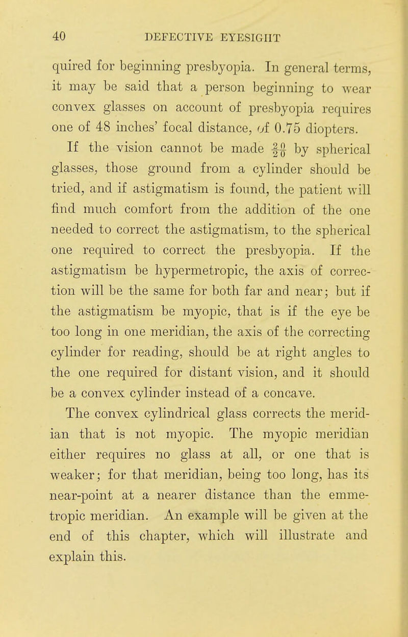 quired for beginning presbyopia. In general terms, it may be said that a person beginning to wear convex glasses on account of presbyopia requires one of 48 inches' focal distance, of 0.75 diopters. If the vision cannot be made |g by spherical glasses, those ground from a cylinder should be tried, and if astigmatism is found, the patient will find much comfort from the addition of the one needed to correct the astigmatism, to the spherical one required to correct the presbyopia. If the astigmatism be hypermetropic, the axis of correc- tion will be the same for both far and near; but if the astigmatism be myopic, that is if the eye be too long in one meridian, the axis of the correcting cylinder for reading, should be at right angles to the one required for distant vision, and it should be a convex cylinder instead of a concave. The convex cylindrical glass corrects the merid- ian that is not myopic. The myo|)ic meridian either requires no glass at all, or one that is weaker; for that meridian, being too long, has its near-point at a nearer distance than the emme- tropic meridian. An example will be given at the end of this chapter, which will illustrate and explain this.