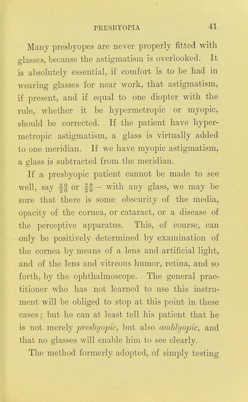 Many presbyopes are never properly fitted with glasses, because the astigmatism is overlooked. It is absolutely essential, if comfort is to be had in wearing glasses for near work, that astigmatism, if present, and if equal to one diopter with the rule, whether it be hypermetropic or myopic, should be corrected. If the patient have hyper- metropic astigmatism, a glass is virtually added to one meridian. If we have myopic astigmatism, a glass is subtracted from the meridian. If a presbyopic patient cannot be made to see well, say or with any glass, we may be sure that there is some obscurity of the media, opacity of the cornea, or cataract, or a disease of the perceptive apparatus. This, of course, can only be positively determined by examination of the cornea by means of a lens and artificial light, and of the lens and vitreous humor, retina, and so forth, by the ophthalmoscope. The general prac- titioner who has not learned to use this mstru- ment will be obliged to stop at this point in these cases; but he can at least tell his patient that he is not merely 2^f<is^yopic, but also aiiiblyojoic, and that no glasses will enable him to see clearly. The method formerly adopted, of simply testing