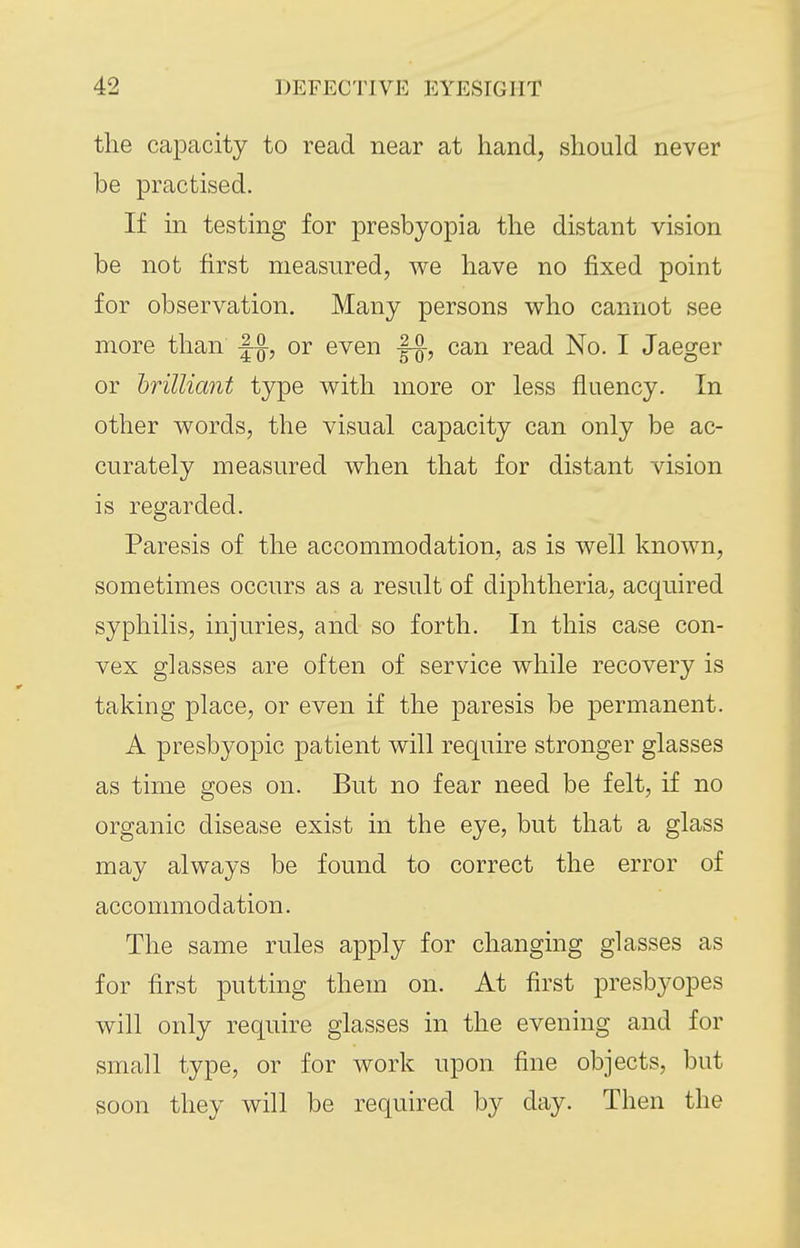 the capacity to read near at hand, should never be practised. If in testing for presbyopia the distant vision be not first measured, we have no fixed point for observation. Many persons who cannot see more than |-^, or even |-^, can read No. I Jaeger or hrilliant type with more or less fluency. In other words, the visual capacity can only be ac- curately measured when that for distant vision is regarded. Paresis of the accommodation, as is well known, sometimes occurs as a result of diphtheria, acquired syphilis, injuries, and so forth. In this case con- vex glasses are often of service while recovery is taking place, or even if the paresis be permanent. A presbyopic patient will require stronger glasses as time goes on. But no fear need be felt, if no organic disease exist in the eye, but that a glass may always be found to correct the error of accommodation. The same rules apply for changing glasses as for first putting them on. At first presbyopes will only require glasses in the evening and for small type, or for work upon fine objects, but soon they will be required by day. Then the