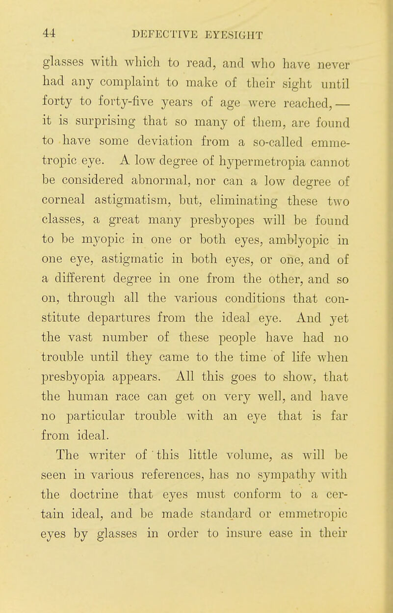 glasses with which to read, and who have never had any comphiint to make of their sight until forty to forty-five years of age were reached,— it is surprising that so many of them, are found to have some deviation from a so-called emme- tropic eye. A low degree of hypermetropia cannot be considered abnormal, nor can a low degree of corneal astigmatism, but, eliminating these two classes, a great many presbyopes will be found to be myopic in one or both eyes, amblyopic in one eye, astigmatic in both eyes, or one, and of a different degree in one from the other, and so on, through all the various conditions that con- stitute departures from the ideal eye. And yet the vast number of these people have had no trouble until they came to the time of life when presbyopia appears. All this goes to show, that the human race can get on very well, and have no particular trouble with an eye that is far from ideal. The writer of ' this little volume, as will be seen in various references, has no sympathy with the doctrine that eyes must conform to a cer- tain ideal, and be made standard or emmetropic eyes by glasses in order to insure ease in their