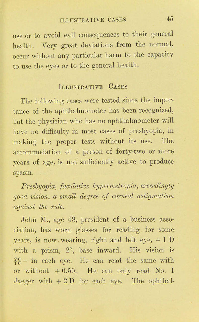 use or to avoid evil consequences to their general health. Very great deviations from the normal, • occur without any particular harm to the capacity to use the eyes or to the general health. Illustrative Cases The following cases were tested since the impor- tance of the ophthalmometer has been recognized, but the physician who has no ophthalmometer will have no difficulty in most cases of presbyopia, in making the proper tests without its use. The accommodation of a person of forty-two or more years of age, is not sufficiently active to produce spasm. Presbyopia, faculative hypermetropia, exceedifigly good vision, a small degree of corneal astigmatism against the ride. John M., age 48, president of a business asso- ciation, has worn glasses for reading for some years, is now wearing, right and left eye, + 1 D with a prism, 2°, base inward. His vision is Y^— in each eye. He can read the same with or without +0.50. He can only read No. I Jaeger with + 2 D for each eye. The ophthal-