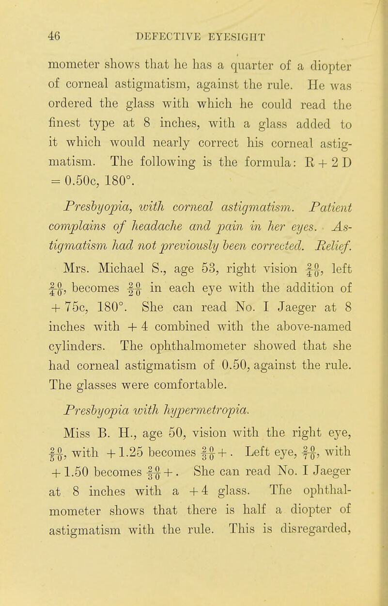 mometer shows that he has a quarter of a diopter of corneal astigmatism, against the rule. He was ordered the glass with which he could read the finest type at 8 inches, with a glass added to it which would nearly correct his corneal astig- matism. The following is the formula: R + 2 D = 0.50c, 180°. Freshyojna, ivith corneal astigmatism. Patient complains of headache and pain in her eyes. As- tigmatism had not previously deen corrected. Relief. Mrs. Michael S., age 53, right vision f-^-, left |-§-, becomes in each eye with the addition of + 75c, 180°. She can read No. I Jaeger at 8 inches with + 4 combined with the above-named cylinders. The ophthalmometer showed that she had corneal astigmatism of 0.50, against the rule. The glasses were comfortable. Presbyopia with hyjjermetropia. Miss B. H., age 50, vision with the right eye, f-g, with +1.25 becomes |J+ . Left eye, f§-, with + 1.50 becomes |^ + . She can read No. I Jaeger at 8 inches with a +4 glass. The ophthal- mometer shows that there is half a diopter of astigmatism with the rule. This is disregarded,