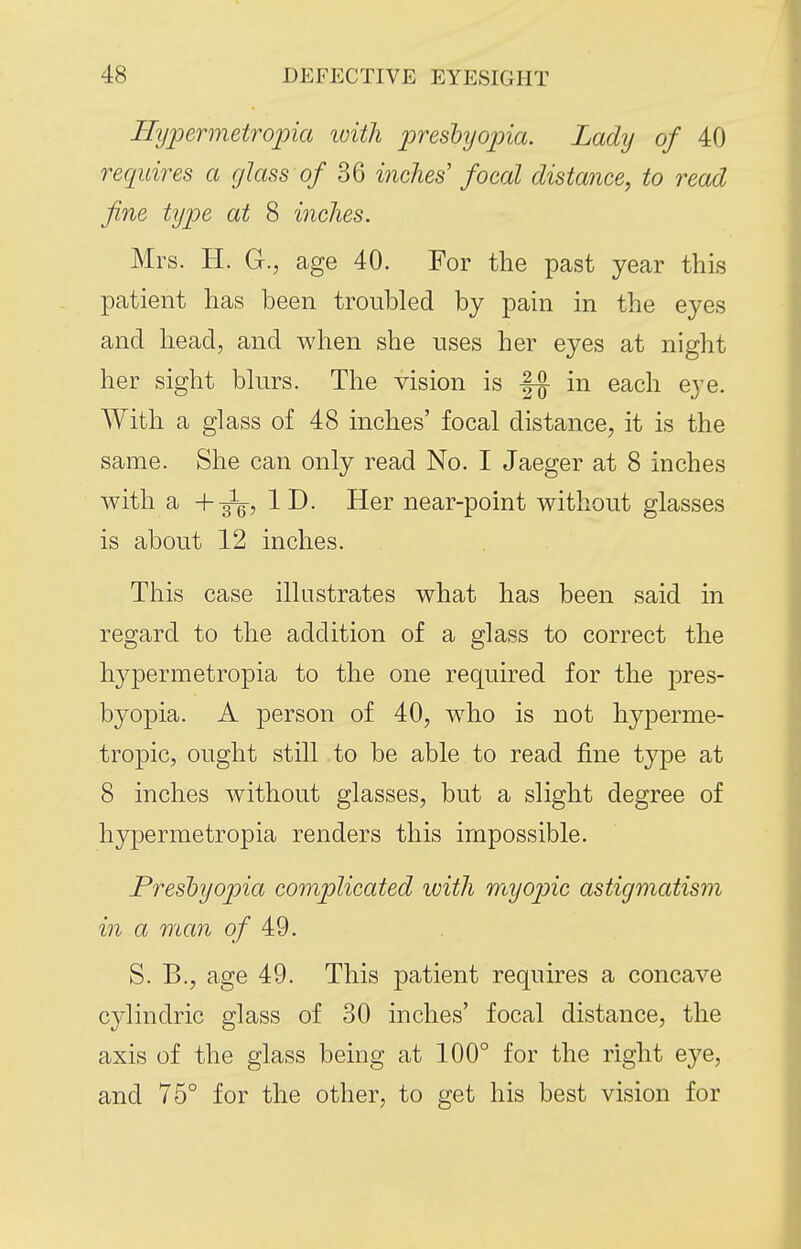 Hijpermetropia loith presbyopia. Lady of 40 requires a glass 0/ 36 inches' focal distance, to read fine type at 8 inches. Mrs. H. G., age 40. For the past year this patient has been troubled by pain in the eyes and head, and when she uses her eyes at night her sight blurs. The vision is in each eye. With a glass of 48 inches' focal distance, it is the same. She can only read No. I Jaeger at 8 inches with a ID. Her near-point without glasses is about 12 inches. This case illustrates what has been said in regard to the addition of a glass to correct the hypermetropia to the one required for the pres- byopia. A person of 40, who is not hyperme- tropic, ought still to be able to read fine type at 8 inches without glasses, but a slight degree of hypermetropia renders this impossible. Presbyopia complicated with 'myop)ic astigmatism in a man 0/ 49. S. B., age 49. This patient requires a concave cylindric glass of 30 inches' focal distance, the axis of the glass being at 100° for the right eye, and 75° for the other, to get his best vision for