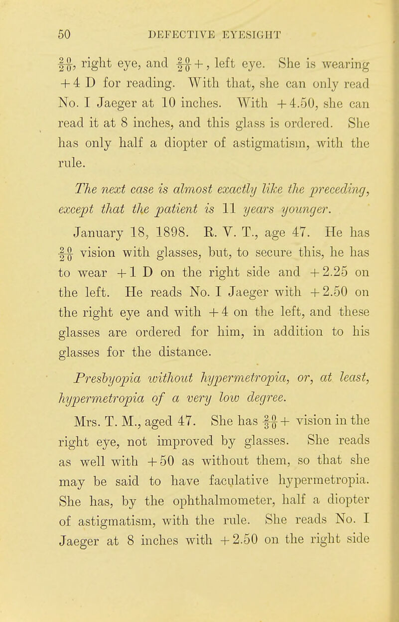 |-g-, right eye, and ^ +, left eye. She is wearing + 4 D for reading. With that, she can only read No. I Jaeger at 10 inches. With +4.50, she can read it at 8 inches, and this glass is ordered. She has only half a diopter of astigmatism, with the rule. The next case is almost exactly like the preceding, except that the patient is 11 years younger. January 18, 1898. R. V. T., age 47. He has vision with glasses, but, to secure this, he has to wear +1 D on the right side and +2.25 on the left. He reads No. I Jaeger with +2.50 on the right eye and with + 4 on the left, and these glasses are ordered for him, in addition to his glasses for the distance. Preshyopia loithout hyjjermetropia, or, at least, hypermetropia of a very low degree. Mrs. T. M., aged 47. She has f^+ vision in the right eye, not improved by glasses. She reads as well with +50 as without them, so that she may be said to have faculative hypermetropia. She has, by the ophthalmometer, half a diopter of astigmatism, with the rule. She reads No. I Jaeger at 8 inches with +2.50 on the right side