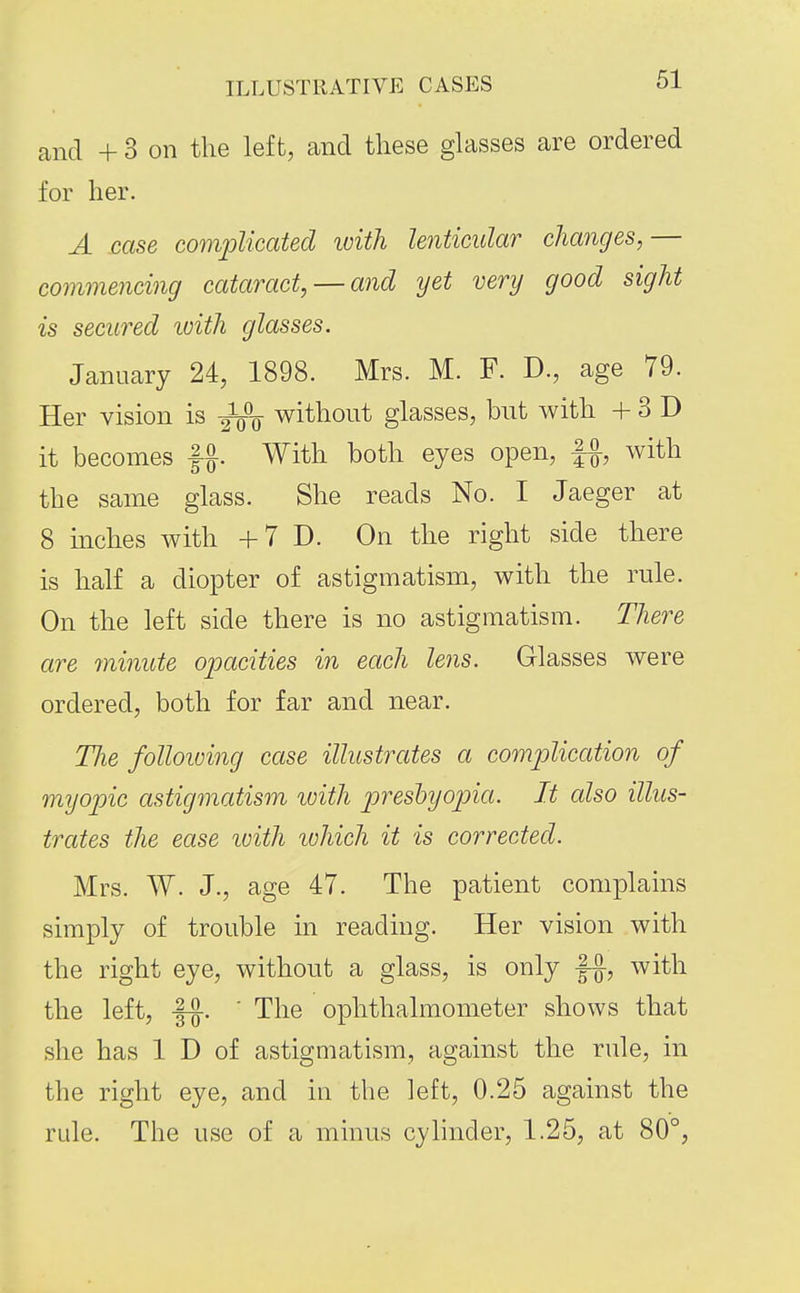 cand + 3 on the left, and these glasses are ordered for her. A case complicated ivith lenticular changes,— commencing cataract, — and yet very good sight is secured ivith glasses. January 24, 1898. Mrs. M. F. D., age 79. Her vision is ^ without glasses, but with + 3 D it becomes With both eyes open, f^, with the same glass. She reads No. I Jaeger at 8 inches with +7 D. On the right side there is half a diopter of astigmatism, with the rule. On the left side there is no astigmatism. There are minute opacities in each lens. Glasses were ordered, both for far and near. The folloiving case illustrates a complication of myopic astigmatism loith j^reshyopia. It also illus- trates the ease luith ivhich it is corrected. Mrs. W. J., age 47. The patient complains simply of trouble in reading. Her vision with the right eye, without a glass, is only fj, with the left, ' The ophthalmometer shows that she has 1 D of astigmatism, against the rule, in the right eye, and in the left, 0.25 against the rule. The use of a minus cylinder, 1.25, at 80°,