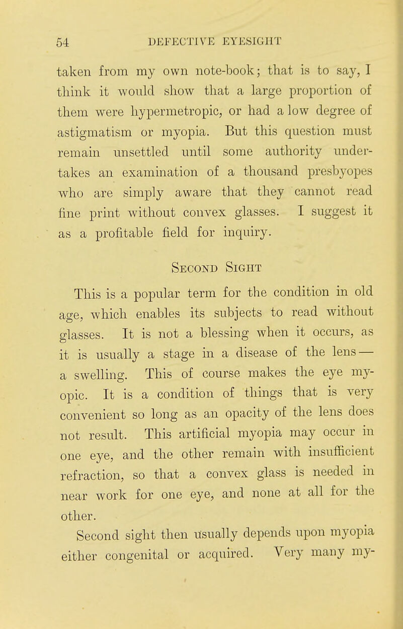 taken from my own note-book; that is to say, I think it would show that a large proportion of them were hypermetropic, or had a low degree of astigmatism or myopia. But this question must remain unsettled until some authority under- takes an examination of a thousand presbyopes who are simply aware that they cannot read fine print Avithout convex glasses. I suggest it as a profitable field for inquiry. Second Sight This is a popular term for the condition in old age, which enables its subjects to read without glasses. It is not a blessing when it occurs, as it is usually a stage in a disease of the lens — a swelling. This of course makes the eye my- opic. It is a condition of things that is very convenient so long as an opacity of the lens does not result. This artificial myopia may occur in one eye, and the other remain with insufficient refraction, so that a convex glass is needed in near work for one eye, and none at all for the other. Second sight then usually depends upon myopia either congenital or acquired. Very many my-