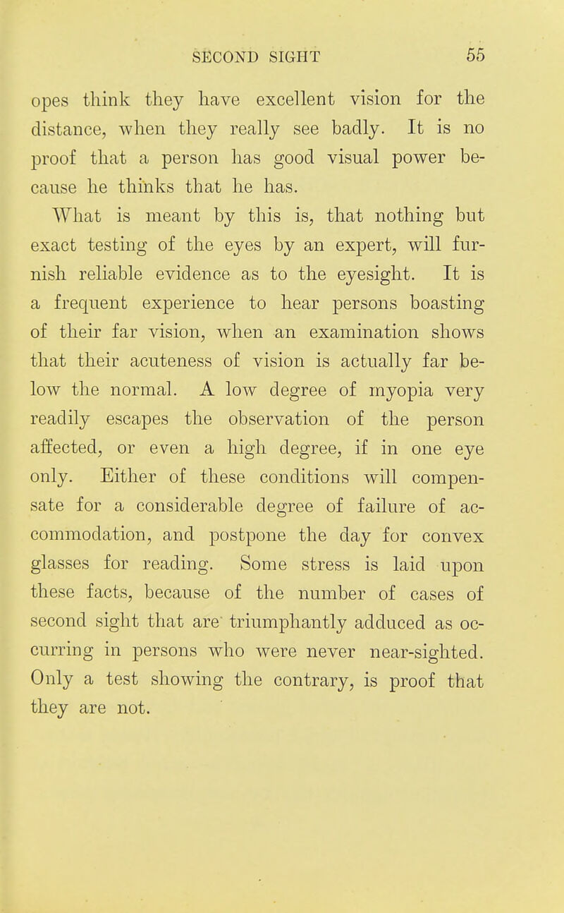 opes think they have excellent vision for the distance, when they really see badly. It is no proof that a person has good visual power be- cause he thinks that he has. What is meant by this is, that nothing but exact testing of the eyes by an expert, will fur- nish reliable evidence as to the eyesight. It is a frequent experience to hear persons boasting of their far vision, when an examination shows that their acuteness of vision is actually far be- low the normal. A low degree of myopia very readily escapes the observation of the person affected, or even a high degree, if in one eye only. Either of these conditions will compen- sate for a considerable degree of failure of ac- commodation, and postpone the day for convex glasses for reading. Some stress is laid upon these facts, because of the number of cases of second sight that are' triumphantly adduced as oc- curring in persons who were never near-sighted. Only a test showing the contrary, is proof that they are not.