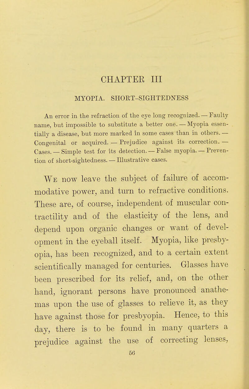 CHAPTER III MYOPIA. SHORT-SIGHTEDNESS An error in the refraction of the eye long recognized. — Faulty name, but impossible to substitute a better one. — Myopia essen- tially a disease, but more marked in some cases than in others. — Congenital or acquii-ed. — Prejudice against its correction. — Cases. — Simple test for its detection. — False myopia. — Preven- tion of short-sightedness. — Illustrative cases. We now leave the subject of failure of accom- modative power, and turn to refractive conditions. These are, of course, independent of muscular con- tractility and of the elasticity of the lens, and depend upon organic changes or want of devel- opment in the eyeball itself. Myopia, like presby- opia, has been recognized, and to a certain extent scientifically managed for centuries. Glasses have been prescribed for its relief, and, on the other hand, ignorant persons have pronounced anathe- mas upon the use of glasses to relieve it, as they have against those for presbyopia. Hence, to this day, there is to be found in many quarters a prejudice against the use of correcting lenses,