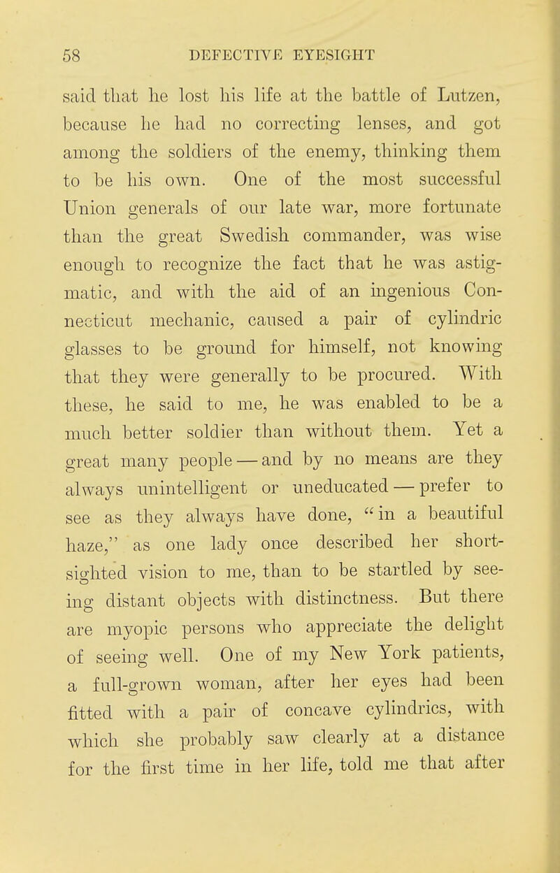 said that he lost his life at the battle of Lutzen, because he had no correcting lenses, and got among the soldiers of the enemy, thinking them to be his own. One of the most successful Union generals of our late war, more fortunate than the great Swedish commander, was wise enough to recognize the fact that he was astig- matic, and with the aid of an ingenious Con- necticut mechanic, caused a pair of cylindric glasses to be ground for himself, not knowing that they were generally to be procured. With these, he said to me, he was enabled to be a much better soldier than without them. Yet a great many people — and by no means are they always unintelligent or uneducated — prefer to see as they always have done, in a beautiful haze, as one lady once described her short- sighted vision to me, than to be startled by see- ing distant objects with distinctness. But there are myopic persons who appreciate the delight of seeing well. One of my New York patients, a full-grown woman, after her eyes had been fitted with a pair of concave cylindrics, with which she probably saw clearly at a distance for the first time in her life, told me that after