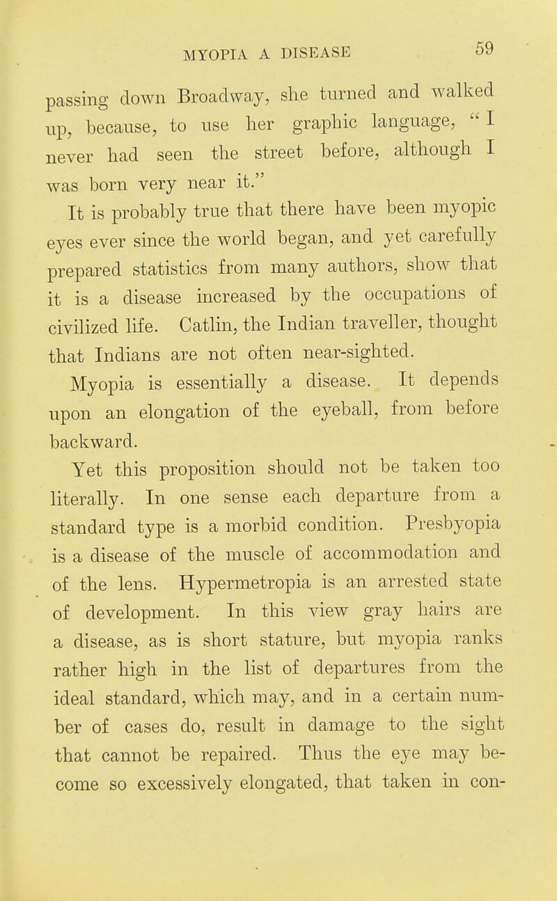 MYOPIA A DISEASE passing down Broadway, she turned and walked up, because, to use her graphic language, I never had seen the street before, although I was born very near it. It is probably true that there have been myopic eyes ever suice the world began, and yet carefully prepared statistics from many authors, show that it is a disease uicreased by the occupations of civilized life. Catlin, the Indian traveller, thought that Indians are not often near-sighted. Myopia is essentially a disease. It depends upon an elongation of the eyeball, from before backward. Yet this proposition should not be taken too literally. In one sense each departure from a standard type is a morbid condition. Presbyopia is a disease of the muscle of accommodation and of the lens. Hypermetropia is an arrested state of development. In this view gray hairs are a disease, as is short stature, but myopia ranks rather high in the list of departures from the ideal standard, which may, and in a certain num- ber of cases do, result in damage to the sight that cannot be repaired. Thus the eye may be- come so excessively elongated, that taken in con-