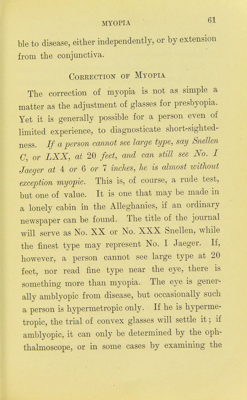 MYOPIA J- ble to disease, either independently, or by extension from the conjunctiva. COERECTION OF MyOPIA The correction of myopia is not as simple a matter as the adjustment of glasses for presbyopia. Yet it is generally possible for a person even of Ihnited experience, to diagnosticate short-sighted- ness. If a person cannot see large type, say Snellen C, or LXX, at 20 feet, and can still see No. I Jaeger at 4: or Q or 1 inches, he is almost ivithout exception myopic. This is, of course, a rude test, but one of value. It is one that may be made in a lonely cabin in the Alleghanies, if an ordinary newspaper can be found. The title of the journal will serve as No. XX or No. XXX Snellen, while the finest type may represent No. I Jaeger. If, however, a person cannot see large type at 20 feet, nor read fine type near the eye, there is something more than myopia. The eye is gener- ally amblyopic from disease, but occasionally such a person is hypermetropic only. If he is hyperme- tropic, the trial of convex glasses will settle it; if amblyopic, it can only be determined by the oph- thalmoscope, or in some cases by examining the