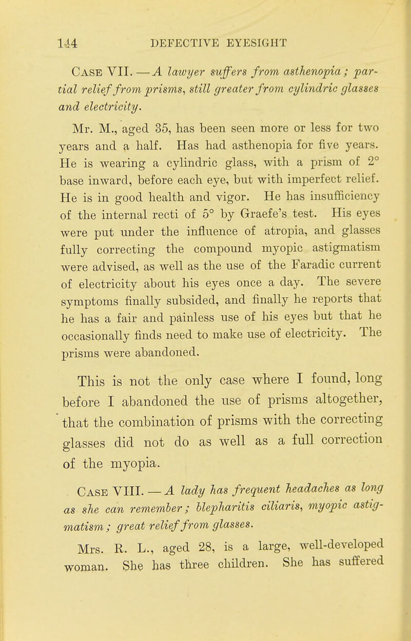 Case VII. —A lawyer suffers from asthenopia; par- tial relief from prisms, still greater from cylindric glasses and electricity. Mr. M., aged 35, has been seen more or less for two years and a half. Has had asthenopia for five years. He is wearing a cylindric glass, with a prism of 2° base inward, before each eye, but with imperfect relief. He is in good health and vigor. He has insufficiency of the internal recti of b° by Graefe's test. His eyes were put under the influence of atropia, and glasses fully correcting the compound myopic astigmatism were advised, as well as the use of the Faradic current of electricity about his eyes once a day. The severe symptoms finally subsided, and finally he reports that he has a fair and painless use of his eyes but that he occasionally finds need to make use of electricity. The prisms were abandoned. This is not the only case where I found, long before I abandoned the use of prisms altogether, ' that the combination of prisms with the correcting glasses did not do as well as a full correction of the myopia. Case VIII. — A lady has frequent headaches as long as she can remember; blepharitis ciliaris, myopic astig- matism ; great relief from glasses. Mrs. R. L., aged 28, is a large, well-developed woman. She has three children. She has sufPered