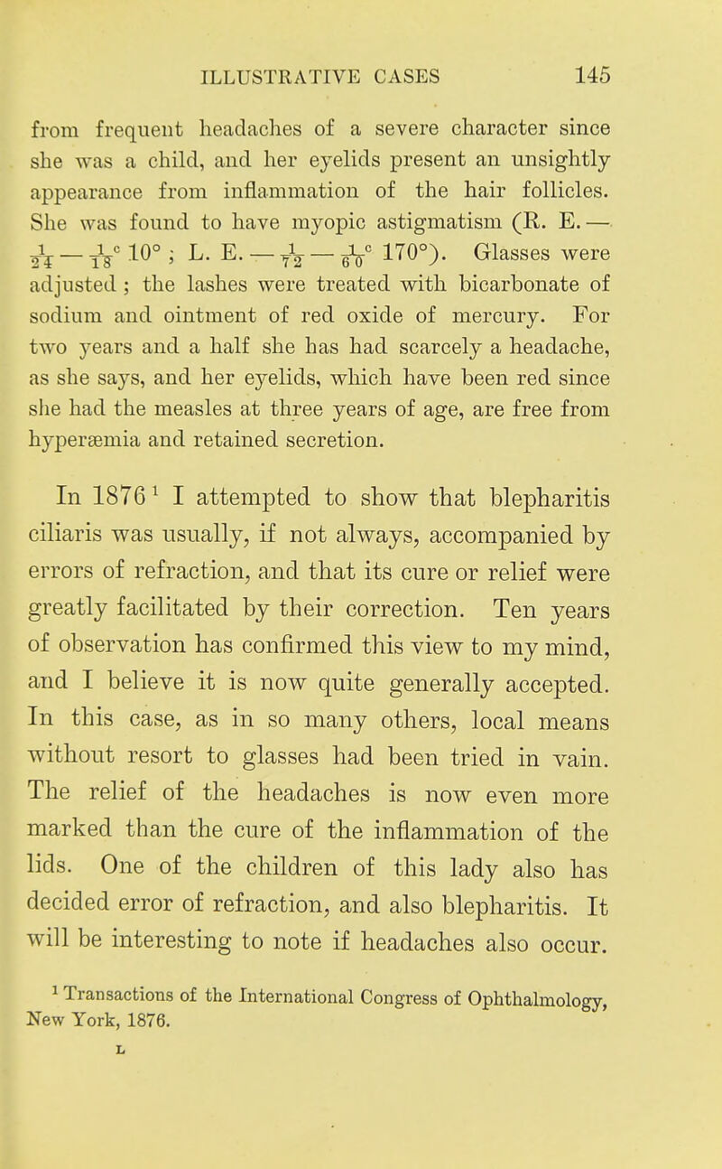 from frequent headaches of a severe character since she was a child, and her eyelids present an unsightly- appearance from inflammation of the hair follicles. She was found to have myopic astigmatism (R. E.— — J/ 10° ; L. E. — j\ — 170°). Glasses were adjusted ; the lashes were treated with bicarbonate of sodium and ointment of red oxide of mercury. For two years and a half she has had scarcely a headache, as she says, and her eyelids, which have been red since she had the measles at three years of age, are free from hypersemia and retained secretion. In 1876 ^ I attempted to show that blepharitis ciliaris was usually, if not always, accompanied by errors of refraction, and that its cure or relief were greatly facilitated by their correction. Ten years of observation has confirmed this view to my mind, and I believe it is now quite generally accepted. In this case, as in so many others, local means without resort to glasses had been tried in vain. The relief of the headaches is now even more marked than the cure of the inflammation of the lids. One of the children of this lady also has decided error of refraction, and also blepharitis. It will be interesting to note if headaches also occur. 1 Transactions of the International Congress of Ophthalmology, New York, 1876. I,