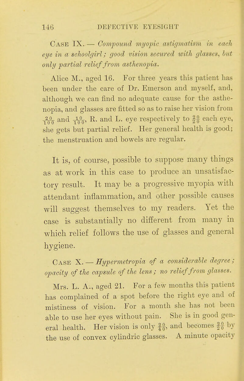 Case IX. — Compound myopic astigmatism in each eye in a schoolgirl; good vision secured with glasses, hut only partial relief from asthenopia. Alice M., aged 16. For three years this patient has been under the care of Dr. Emerson and myself, and, | although we can find no adequate cause for the asthe- nopia, and glasses are fitted so as to raise her vision from ^2JL and J^, R. and L. eye respectively to || each eye, she gets but partial relief. Her general health is good; the menstruation and bowels are regular. It is, of course, possible to suppose many things as at work in this case to produce an unsatisfac- tory result. It may be a progressive myopia with attendant inflammation, and other possible causes will suggest themselves to my readers. Yet the case is substantially no different from many in which relief follows the use of glasses and general hygiene. | Case X. — Hypermetropia of a considerable degree; I opacity of the capsule of the lens ; no relief from glasses. I Mrs. L. A., aged 21. For a few months this patient I has complained of a spot before the right eye and of I mistiness of vision. For a month she has not been I able to use her eyes without pain. She is in good gen- I eral health. Her vision is only |f, and becomes |f by I the use of convex cylindric glasses. A minute opacity I