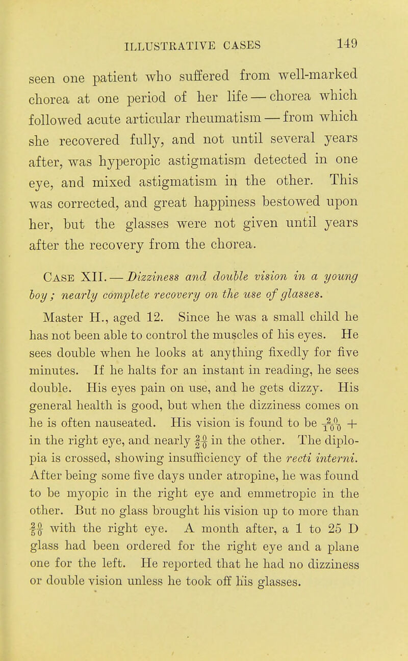 seen one patient who suffered from well-marked chorea at one period of her life —chorea which followed acute articular rheumatism — from which she recovered fully, and not until several years after, was hyperopic astigmatism detected in one eye, and mixed astigmatism in the other. This was corrected, and great happiness bestowed upon her, but the glasses were not given until years after the recovery from the chorea. Case XII. — Dizziness and double vision in a young hoy ; nearly complete recovery on the use of glasses. Master H., aged 12. Since he was a small child he has not been able to control the muscles of his eyes. He sees double when he looks at anything fixedly for five minutes. If he halts for an instant in reading, he sees double. His eyes pain on use, and he gets dizzy. His general health is good, but when the dizziness comes on he is often nauseated. His vision is found to be -^^-^ + in the right eye, and nearly |^ in the other. The diplo- pia is crossed, showing insufficiency of the recti interni. After being some five days under atropine, he was found to be myopic in the right eye and emmetropic in the other. But no glass brought his vision up to more than 1^ with the right eye. A month after, a 1 to 25 D glass had been ordered for the right eye and a plane one for the left. He reported that he had no dizziness or double vision unless he took off liis glasses.