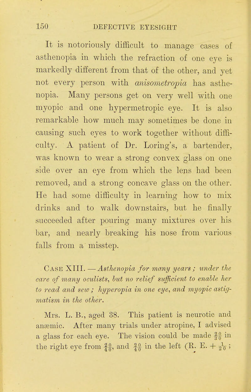 It is notoriously difficult to manage cases of asthenopia in which the refraction of one eye is markedly different from that of the other, and yet not every person with anisometrojna has asthe- nopia. Many persons get on very well with one myopic and one hypermetropic eye. It is also remarkable how much may sometimes be done in causing such eyes to work together without diffi- culty. A patient of Dr. Loring's, a bartender, was known to wear a strong convex glass on one side over an eye from which the lens had been removed, and a strong concave glass on the other. He had some difficulty in learning how to mix drinks and to walk downstairs, but he finally succeeded after pouring many mixtures over his bar, and nearly breaking his nose from various falls from a misstep. Case XIII. —Asthenopia for momy years ; under the care of many oculists, hut no relief sufficient to enable her to read and sew ; hyperopia in one eye, and myopic astig- matism in the other. Mrs. L. B., aged 38. This patient is neurotic and aneBmic. After many trials under atropine, I advised a glass for each eye. The vision could be made in the right eye from |f and || in the left (R. E. + 2V 5