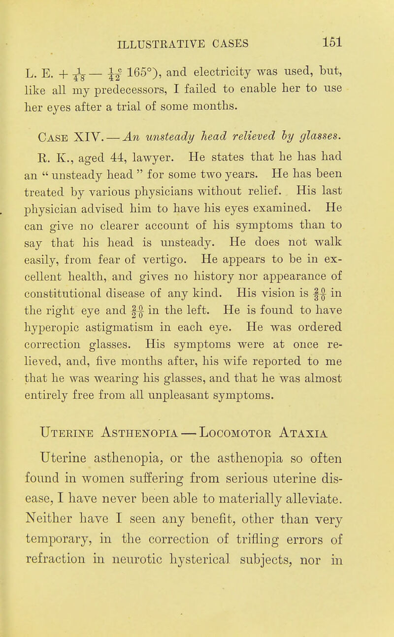 L. E. + -^^— ^1 165°), and electricity was used, but, like all my predecessors, I failed to enable her to use her eyes after a trial of some months. Case XIV. — An unsteady head relieved ly glasses. K. K., aged 44, lawyer. He states that he has had an  unsteady head  for some two years. He has been treated by various physicians without relief. His last physician advised him to have his eyes examined. He can give no clearer account of his symptoms than to say that his head is unsteady. He does not walk easily, from fear of vertigo. He appears to be in ex- cellent health, and gives no history nor appearance of constitutional disease of any kind. His vision is |^ in the right eye and |^ in the left. He is found to have hyperopic astigmatism in each eye. He was ordered correction glasses. His symptoms were at once re- lieved, and, five months after, his wife reported to me that he was wearing his glasses, and that he was almost entirely free from all unpleasant symptoms. Uteeine Asthenopia — Locomotor Ataxia Uterine asthenopia, or the asthenopia so often found in women suffering from serious uterine dis- ease, I have never been able to materially alleviate. Neither have I seen any benefit, other than very temporary, in the correction of trifling errors of refraction in neurotic hysterical subjects, nor in