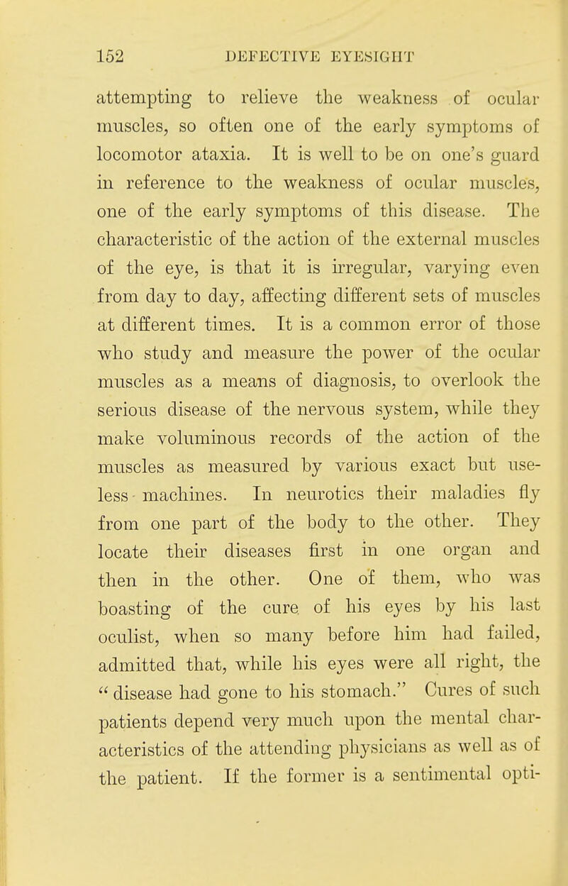 attempting to relieve the weakness of ocular muscles, so often one of the early symptoms of locomotor ataxia. It is well to be on one's guard in reference to the weakness of ocular muscles, one of the early symptoms of this disease. The characteristic of the action of the external muscles of the eye, is that it is irregular, varying even from day to day, affecting different sets of muscles at different times. It is a common error of those who study and measure the power of the ocular muscles as a means of diagnosis, to overlook the serious disease of the nervous system, while they make voluminous records of the action of the muscles as measured by various exact but use- less machines. In neurotics their maladies fly from one part of the body to the other. They locate their diseases first in one organ and then in the other. One of them, who was boasting of the cure of his eyes by his last oculist, when so many before him had failed, admitted that, while his eyes were all right, the  disease had gone to his stomach. Cures of such patients depend very much upon the mental char- acteristics of the attending physicians as well as of the patient. If the former is a sentimental opti-