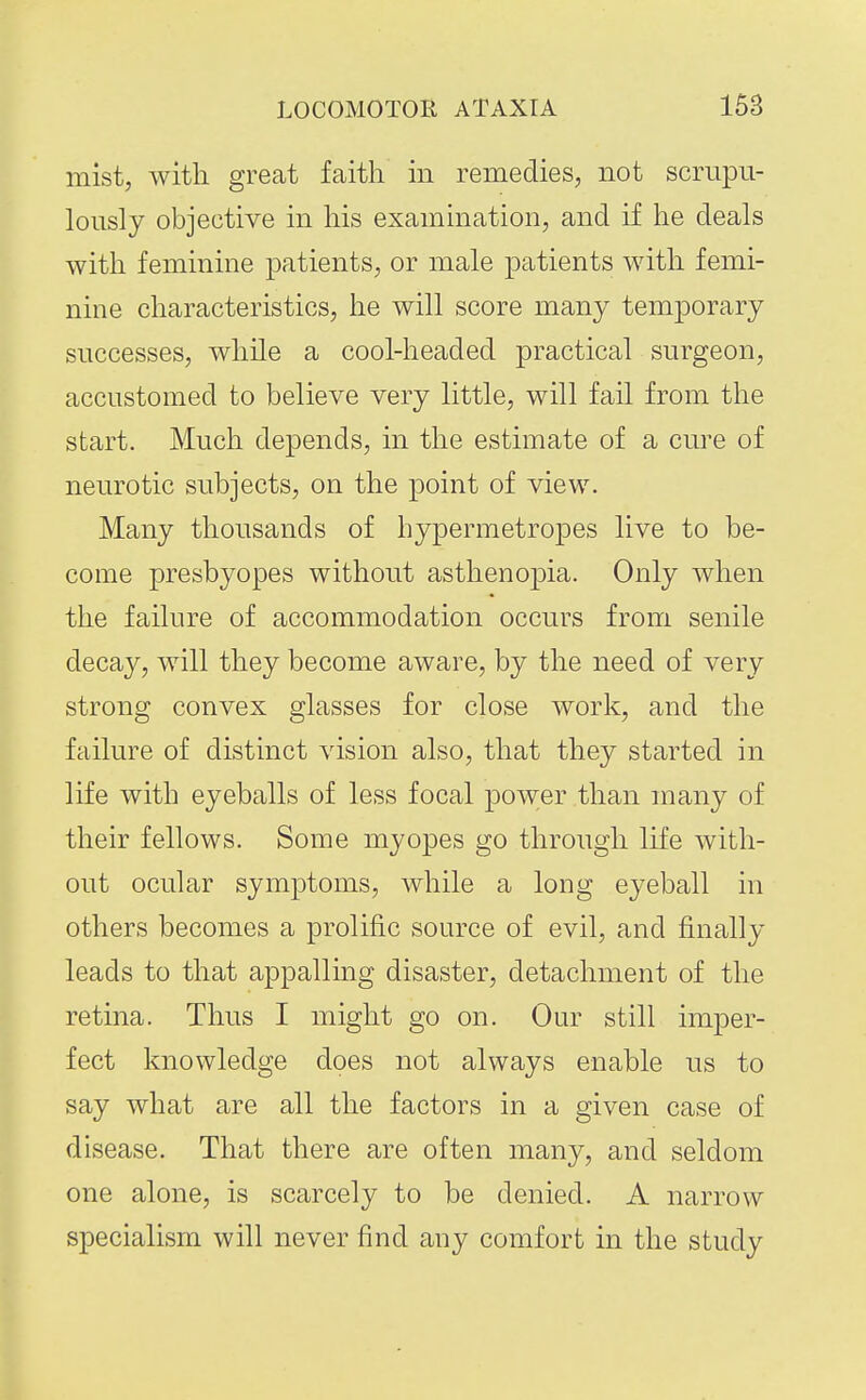 mist, with great faith in remedies, not scrupu- lously objective in his examination, and if he deals with feminine patients, or male patients with femi- nine characteristics, he will score many temporary successes, while a cool-headed practical surgeon, accustomed to believe very little, will fail from the start. Much depends, in the estimate of a cure of neurotic subjects, on the point of view. Many thousands of hypermetropes live to be- come presbyopes without asthenopia. Only when the failure of accommodation occurs from senile decay, will they become aware, by the need of very strong convex glasses for close work, and the failure of distinct vision also, that they started in life with eyeballs of less focal power than many of their fellows. Some myopes go through life with- out ocular symptoms, while a long eyeball in others becomes a prolific source of evil, and finally leads to that appalling disaster, detachment of the retina. Thus I might go on. Our still imper- fect knowledge does not always enable us to say what are all the factors in a given case of disease. That there are often many, and seldom one alone, is scarcely to be denied. A narrow specialism will never find any comfort in the study