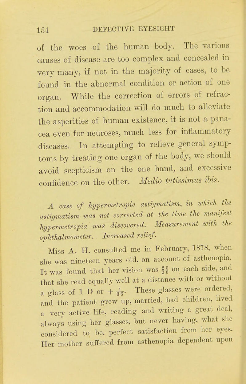 of the woes of the humcan body. The various causes of disease are too complex and concealed in very many, if not in the majority of cases, to be found in the abnormal condition or action of one organ. While the correction of errors of refrac- tion and accommodation will do much to alleviate the asperities of human existence, it is not a pana- cea even for neuroses, much less for inflammatory diseases. In attempting to relieve general symp- toms by treating one organ of the body, we should avoid scepticism on the one hand, and excessive confidence on the other. Medio tutissimus ibis. A case of hypermetrojnc astigmatism, in which the astigmatism was not corrected at the time the manifest hypermetropia was discovered. Measurement with the ophthalmometer. Increased relief. Miss A. H. consulted me in February, 1878, when she was nineteen years old, on account of asthenopia. It was found that her vision was on each side, and that she read equally well at a distance with or without a glass of 1 D or + i^. These glasses were ordered, and the patient grew up, married, had children, lived a very active life, reading and writing a great deal, always using her glasses, but never having, what she considered to be, perfect satisfaction from her eyes. Her mother suffered from asthenopia dependent upon