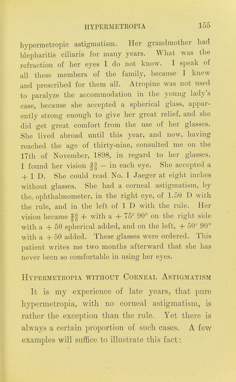 hypermetropic astigmatism. Her grandmother had blepharitis ciliaris for many years. What was the refraction of her eyes I do not know. I speak of all these members of the family, because I knew and prescribed for them all. Atropine was not used to paralyze the accommodation in the young lady's case, because she accepted a spherical glass, appar- ently strong enough to give her great relief, and she did get great comfort from the use of her glasses. She lived abroad until this year, and now, having reached the age of thirty-nine, consulted me on the 17th of November, 1898, in regard to her glasses. I found her vision |^ — in each eye. She accepted a + 1 D. She could read No. I Jaeger at eight inches without glasses. She had a corneal astigmatism, by the ophthalmometer, in the right eye, of 1.50 D with the rule, and in the left of 1 D with the rule. Her vision became + with a + T5° 90° on the right side with a + 50 spherical added, and on the left, 4- 50° 90° with a + 50 added. These glasses were ordered. This patient writes me two months afterward that she has never been so comfortable in using her eyes. Hypermetkopia without Corneal Astigmatism It is my experience of late years, that pure hypermetropia, with no corneal astigmatism, is rather the exception than the rule. Yet there is always a certain proportion of such cases. A few examples will suffice to illustrate this fact: