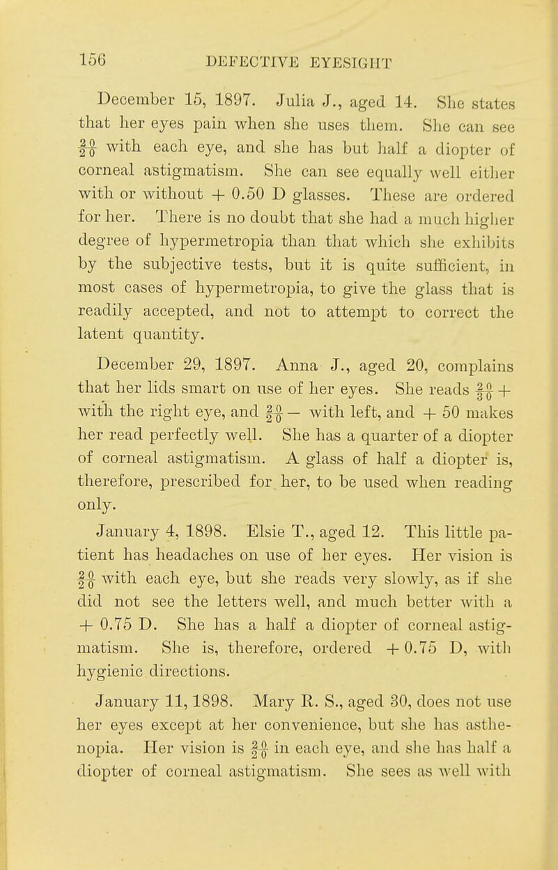 December 15, 189T. Julia J., aged 14. She states that her eyes pain when she uses them. She can see 11 with each eye, and she has but half a diopter of corneal astigmatism. She can see equally well either with or without +0.50 D glasses. These are ordered for her. There is no doubt that she had a much higher degree of hypermetropia than that which she exhibits by the subjective tests, but it is quite sufficient, in most cases of hypermetropia, to give the glass that is readily accepted, and not to attempt to correct the latent quantity. December 29, 1897. Anna J., aged 20, complains that her lids smart on use of her eyes. She reads |^ + with the right eye, and |^ — with left, and + 60 makes her read perfectly well. She has a quarter of a diopter of corneal astigmatism. A glass of half a diopter is, therefore, prescribed for her, to be used when reading only. January 4, 1898. Elsie T., aged 12. This little pa- tient has headaches on use of her eyes. Her vision is with each eye, but she reads very slowly, as if she did not see the letters well, and much better with a + 0.75 D. She has a half a diopter of corneal astig- matism. She is, therefore, ordered +0.75 D, with hygienic directions. January 11,1898. Mary R. S., aged 30, does not use her eyes except at her convenience, but she has asthe- nopia. Her vision is ^ in each eye, and she has half a diopter of corneal astigmatism. She sees as well with