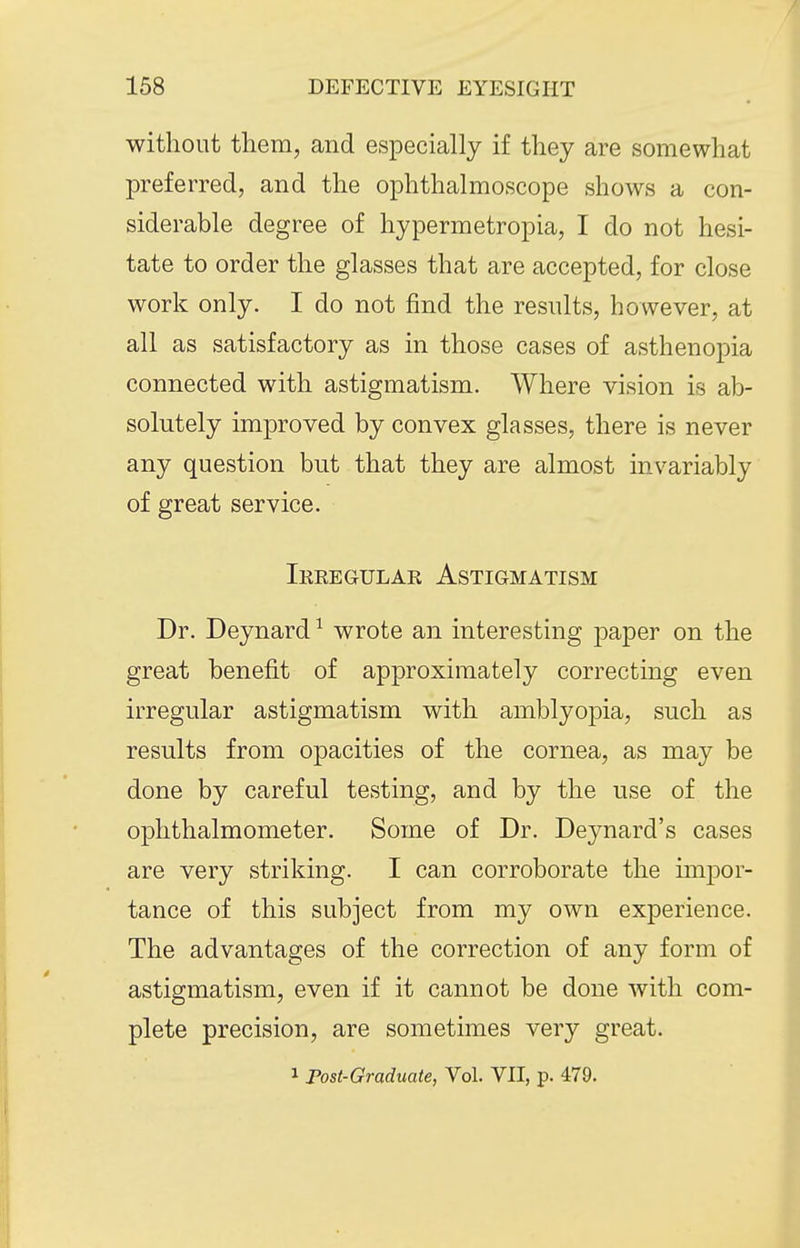 without them, and especially if they are somewhat preferred, and the ophthalmoscope shows a con- siderable degree of hypermetropia, I do not hesi- tate to order the glasses that are accepted, for close work only. I do not find the results, however, at all as satisfactory as in those cases of asthenopia connected with astigmatism. Where vision is ab- solutely improved by convex glasses, there is never any question but that they are almost invariably of great service. Ireegular Astigmatism Dr. Deynard ^ wrote an interesting paper on the great benefit of approximately correcting even irregular astigmatism with amblyopia, such as results from opacities of the cornea, as may be done by careful testing, and by the use of the ophthalmometer. Some of Dr. Deynard's cases are very striking. I can corroborate the impor- tance of this subject from my own experience. The advantages of the correction of any form of astigmatism, even if it cannot be done with com- plete precision, are sometimes very great. 1 Fost-Graduate, Vol. VII, p. 479.