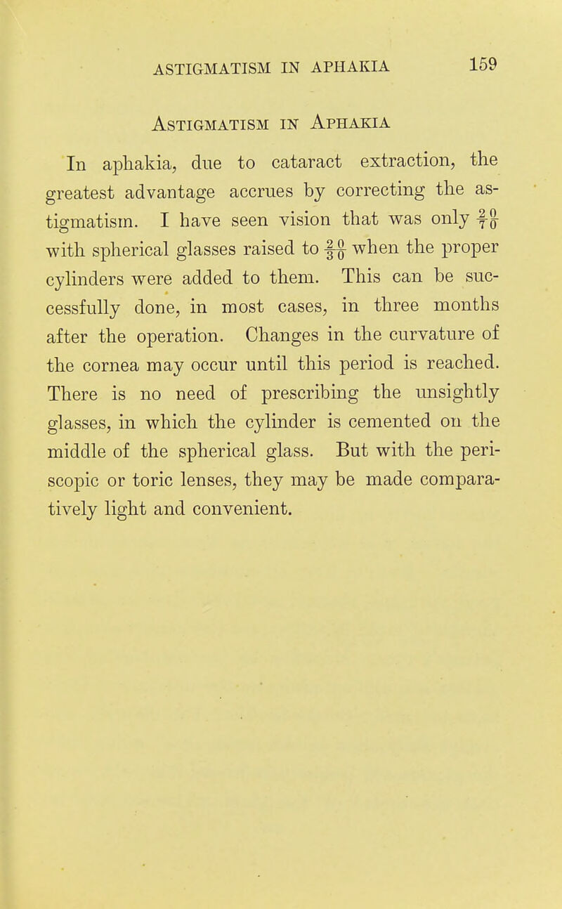 Astigmatism in Aphakia In aphakia, due to cataract extraction, the greatest advantage accrues by correcting the as- tigmatism. I have seen vision that v^as only f §- with spherical glasses raised to when the proper cylinders were added to them. This can be suc- cessfully done, in most cases, in three months after the operation. Changes in the curvature of the cornea may occur until this period is reached. There is no need of prescribing the unsightly glasses, in which the cylinder is cemented on the middle of the spherical glass. But with the peri- scopic or toric lenses, they may be made compara- tively light and convenient.