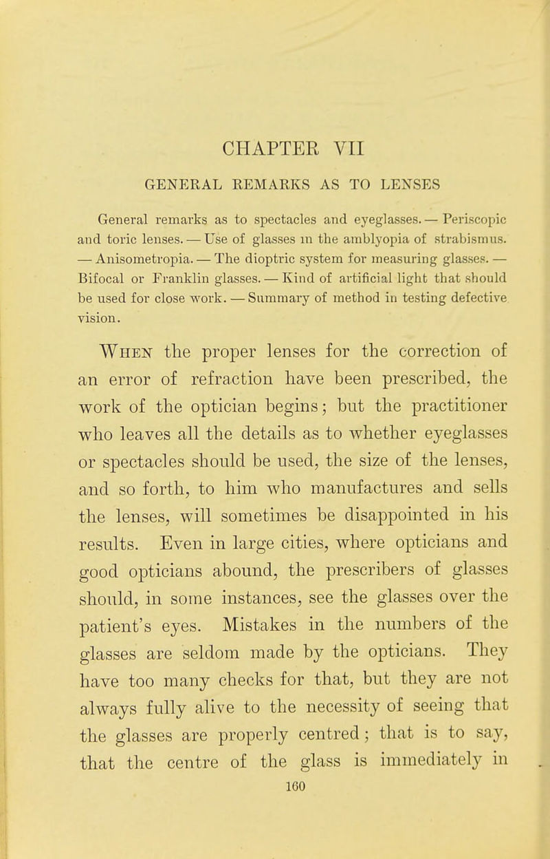 CHAPTER VII GENERAL REMARKS AS TO LENSES General remarks as to spectacles and eyeglasses. — Periscopic and toric lenses. — Use of glasses m the amblyopia of strabismus. — Anisometropia. — The dioptric system for measuring glasses. — Bifocal or Franklin glasses. — Kind of artificial light that should be used for close work. — Summary of method in testing defective vision. When the proper lenses for the correction of an error of refraction have been prescribed, the work of the optician begins; but the practitioner who leaves all the details as to whether eyeglasses or spectacles should be used, the size of the lenses, and so forth, to him who manufactures and sells the lenses, will sometimes be disappointed in his results. Even in large cities, where opticians and good opticians abound, the prescribers of glasses should, in some instances, see the glasses over the patient's eyes. Mistakes in the numbers of the glasses are seldom made by the opticians. They have too many checks for that, but they are not always fully alive to the necessity of seeing that the glasses are properly centred; that is to say, that the centre of the glass is immediately in