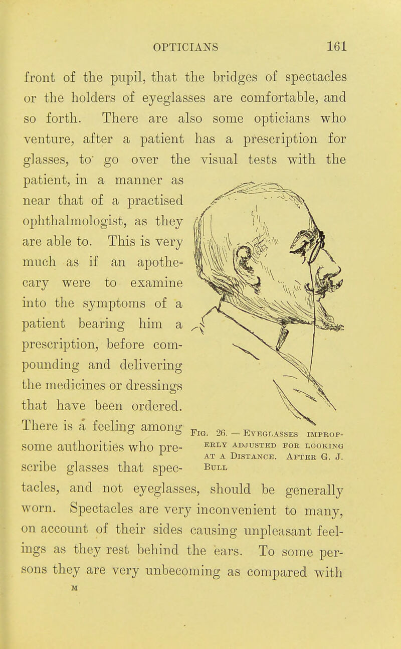 front of the pupil, that the bridges of spectacles or the holders of eyeglasses are comfortable, and so forth. There are also some opticians who venture, after a patient has a prescription for glasses, to' go over the visual tests with the patient, in a manner as near that of a practised ophthalmologist, as they are able to. This is very much as if an apothe- cary were to examine into the symptoms of a patient bearing him a prescription, before com- pounding and delivering the medicines or dressings that have been ordered. There is a feeling among some authorities who pre- scribe glasses that spec- tacles, and not eyeglasses, should be generally worn. Spectacles are very inconvenient to many, on account of their sides causing unjoleasant feel- ings as they rest behind the ears. To some per- sons they are very unbecoming as compared with M Fig. 26. — Eyeglasses improp- erly ADJUSTED FOR LOOKING AT A Distance. After G. J. Bull