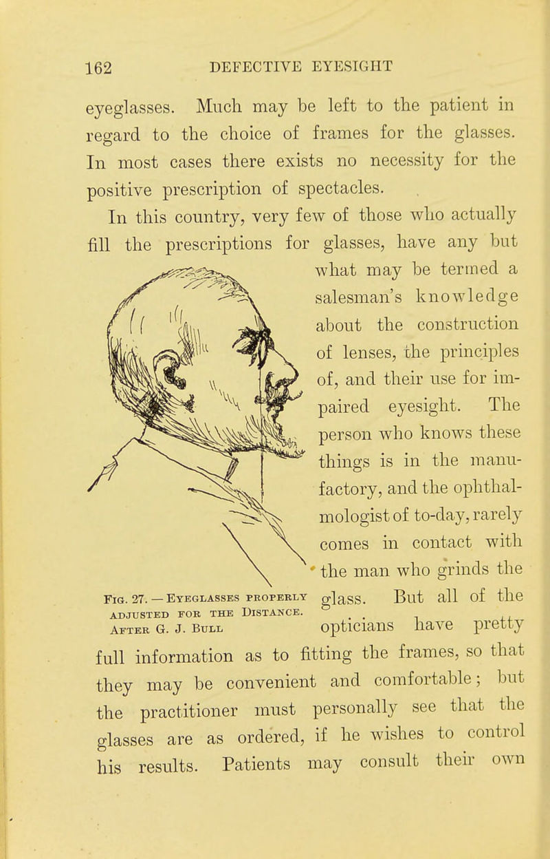 eyeglasses. Much may be left to the patient in regard to the choice of frames for the glasses. In most cases there exists no necessity for the positive prescription of spectacles. In this country, very few of those who actually fill the prescriptions for glasses, have any but what may be termed a salesman's knowledge about the construction of lenses, the principles of, and their use for im- paired eyesight. The person who knows these things is in the manu- factory, and the ophthal- mologist of to-day, rarely comes in contact with ' the man who grinds the Fig. 27. — Eyeglasses PEOPEBLY gjass. But all of the ADJUSTED FOB THE DISTANCE. _ _ afteb g. J. Bull opticiaus havc pretty full information as to fitting the frames, so that they may be convenient and comfortable; but the practitioner must personally see that the glasses are as ordered, if he wishes to control his results. Patients may consult their own