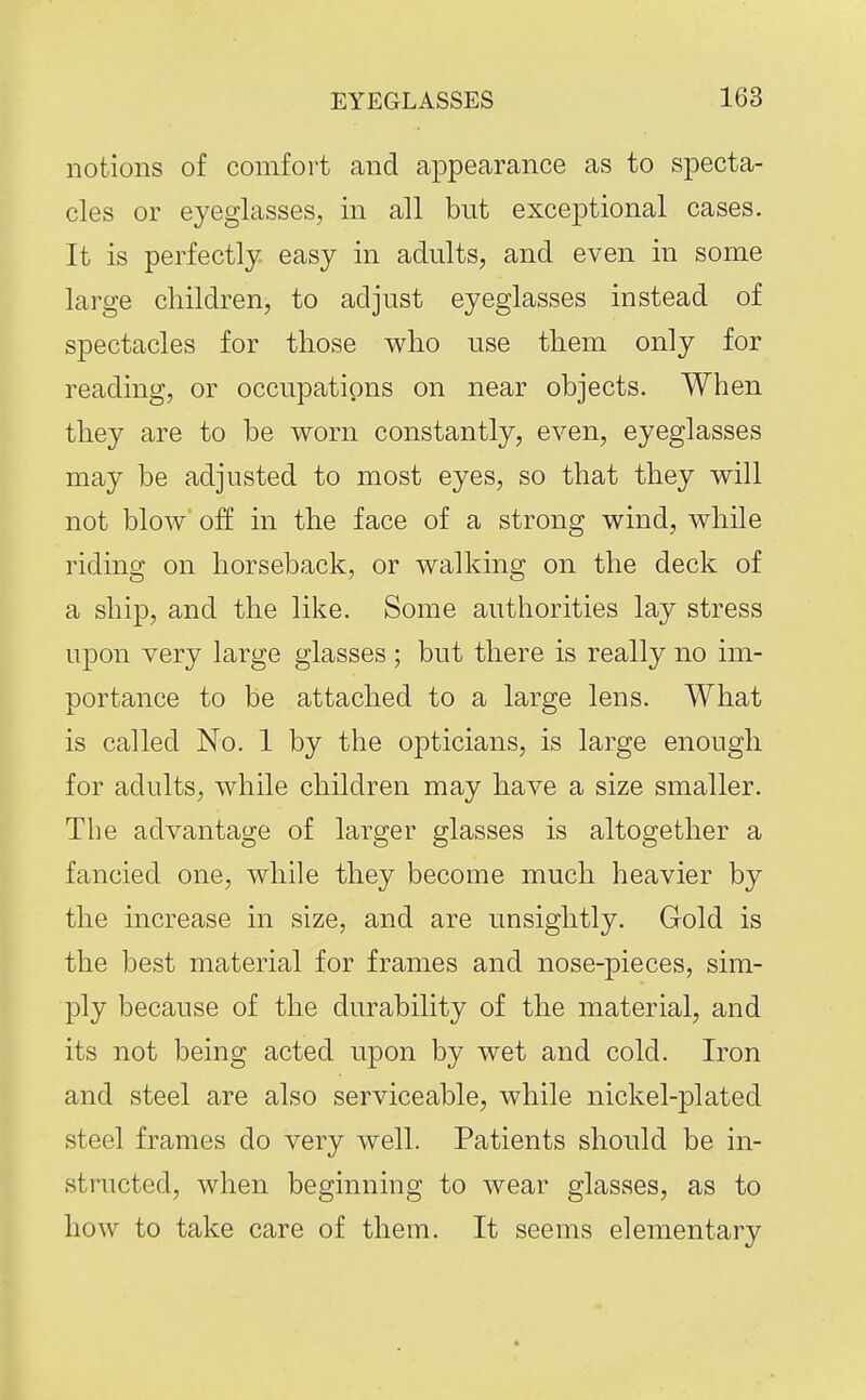 notions of comfort and appearance as to specta- cles or eyeglasses, in all but exceptional cases. It is perfectly easy in adults, and even in some large children, to adjust eyeglasses instead of spectacles for those who use them only for reading, or occupations on near objects. When they are to be worn constantly, even, eyeglasses may be adjusted to most eyes, so that they will not blow off in the face of a strong wind, while riding on horseback, or walking on the deck of a ship, and the like. Some authorities lay stress upon very large glasses ; but there is really no im- portance to be attached to a large lens. What is called No. 1 by the opticians, is large enough for adults, while children may have a size smaller. The advantage of larger glasses is altogether a fancied one, while they become much heavier by the increase in size, and are unsightly. Gold is the best material for frames and nose-pieces, sim- ply because of the durability of the material, and its not being acted upon by wet and cold. Iron and steel are also serviceable, while nickel-plated steel frames do very well. Patients should be in- structed, when beginning to wear glasses, as to how to take care of them. It seems elementary