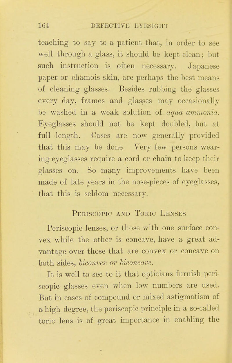 teaching to say to a patient that, in order to see well through a glass, it should be kept clean; but such instruction is often necessary. Japanese paper or chamois skin, are perhaps the best means of cleaning glasses. Besides rubbing the glasses every day, frames and glasses may occasionally be washed in a weak solution of aqua ammonia. Eyeglasses should not be kept doubled, but at full length. Cases are now generally provided that this may be done. Very few persons wear- ing eyeglasses require a cord or chain to keep their glasses on. So many improvements have been made of late years in the nose-pieces of eyeglasses, that this is seldom necessary. Periscopic and Toric Lenses Periscopic lenses, or those with one surface con- vex while the other is concave, have a great ad- vantage over those that are convex or concave on both sides, biconvex or biconcave. It is well to see to it that opticians furnish peri- scopic glasses even when low numbers are used. But in cases of compound or mixed astigmatism of a high degree, the periscopic principle in a so-called toric lens is oi great importance in enabling the