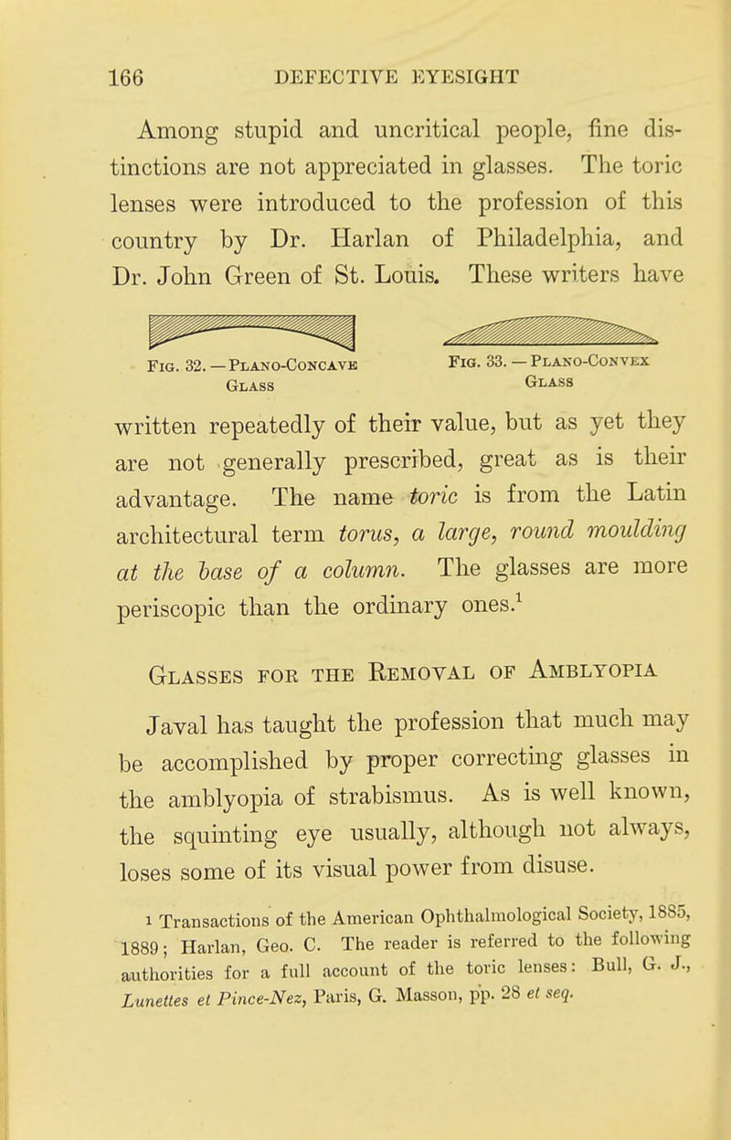 Among stupid and uncritical people, fine dis- tinctions are not appreciated in glasses. The toric lenses were introduced to the profession of this country by Dr. Harlan of Philadelphia, and Dr. John Green of St. Louis. These writers have written repeatedly of their value, but as yet they are not generally prescribed, great as is their advantage. The name toric is from the Latin architectural term torus, a large, round moulding at the hase of a colurnn. The glasses are more periscopic than the ordinary ones.^ Glasses for the Removal of Amblyopia Javal has taught the profession that much may be accomplished by proper correcting glasses in the amblyopia of strabismus. As is well known, the squinting eye usually, although not always, loses some of its visual power from disuse. 1 Transactions of the American Ophthalmological Society, 1885, 1889; Harlan, Geo. C. The reader is referred to the following authorities for a full account of the toric lenses: Bull, G. J., Lunettes et Pince-Nez, Paris, G. Masson, pp. 28 et seq. Fig. 32. — Plano-Concavk Glass Fig. 33. — Plako-Convex Glass