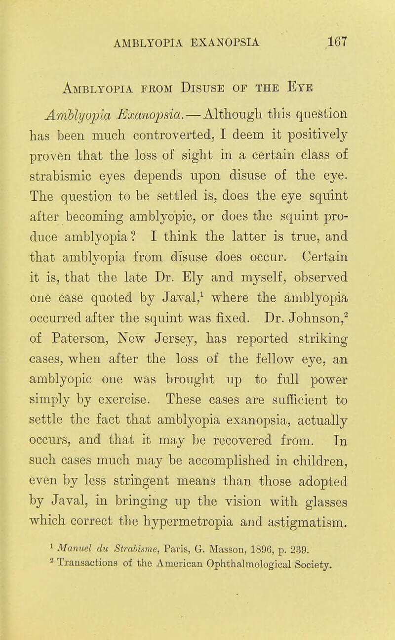 Amblyopia from Disuse of the Eye AmUijojna Uxanopsia.—Altliougli this question has been much controverted, I deem it positively proven that the loss of sight in a certain class of strabismic eyes depends upon disuse of the eye. The question to be settled is, does the eye squint after becoming amblyopic, or does the squint pro- duce amblyopia? I think the latter is true, and that amblyopia from disuse does occur. Certain it is, that the late Dr. Ely and myself, observed one case quoted by Javal,^ where the amblyopia occurred after the squint was fixed. Dr. Johnson,'^ of Pater son, New Jersey, has reported striking cases, when after the loss of the fellow eye, an amblyopic one was brought up to full power simply by exercise. These cases are sufficient to settle the fact that amblyopia exanopsia, actually occurs, and that it may be recovered from. In such cases much may be accomplished in children, even by less stringent means than those adopted by Javal, in bringing up the vision with glasses which correct the hypermetropia and astigmatism. 1 Manuel du Strdbisme, Paris, G. Masson, 1896, p. 239. 2 Transactions of the American Ophthalmological Society.