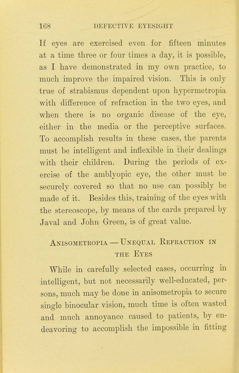 If eyes are exercised even for fifteen minutes at a time three or four times a day, it is possible, as I have demonstrated in my own practice, to much improve the impaired vision. This is only true of strabismus dependent upon hypermetropia v^^ith difference of refraction in the two eyes, and when there is no organic disease of the eye, either in the media or the perceptive surfaces. To accomplish results in these cases, the parents must be intelligent and inflexible in their dealings with their children. During the periods of ex- ercise of the amblyopic eye, the other must be securely covered so that no use can possibly be made of it. Besides this, training of the eyes with the stereoscope, by means of the cards prepared by Javal and John Green, is of great value. Anisometropia — Unequal Refraction in THE Eyes While in carefully selected cases, occurring m intelligent, but not necessarily well-educated, per- sons, much may be done in anisometropia to secm-e single binocular vision, much time is often wasted and much annoyance caused to patients, by en- deavoring to accomplish the impossible in fitting