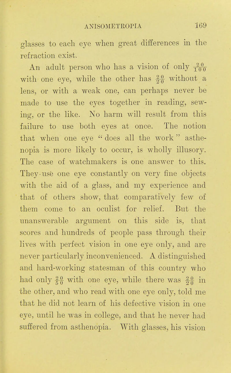 glasses to each eye when great differences in the refraction exist. An adult person who has a vision of only with one eye, while the other has without a lens, or with a weak one, can perhaps never be made to use the eyes together in reading, sew- ing, or the like. No harm will result from this failure to use both eyes at once. The notion that when one eye  does all the work asthe- nopia is more likely to occur, is wholly illusory. The case of watchmakers is one answer to this. They-use one eye constantly on very fine objects with the aid of a glass, and my experience and that of others show, that comparatively few of them come to an oculist for relief. But the unanswerable argument on this side is, that scores and hundreds of people pass through their lives with perfect vision in one eye only, and are never particularly inconvenienced. A distinguished and hard-working statesman of this country who had only with one eye, while there was |^ in the other, and who read with one eye only, told me that he did not learn of his defective vision in one eye, until he was in college, and that he never had suffered from asthenopia. With glasses, his vision