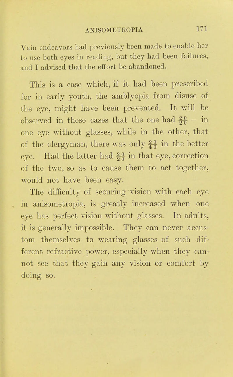 Vain endeavors had previously been made to enable lier to use both eyes in reading, but they had been failures, and I advised that the effort be abandoned. This is a case which, if it had been prescribed for in early youth, the amblyopia from disuse of the eye, might have been prevented. It will be observed in these cases that the one had — in one eye without glasses, while in the other, that of the clergyman, there was only in the better eye. Had the latter had -|-g- in that eye, correction of the two, so as to cause them to act together, would not have been easy. The difficulty of securing vision with each eye in anisometropia, is greatly increased when one eye has perfect vision without glasses. In adults, it is generally impossible. They can never accus- tom themselves to wearing glasses of such dif- ferent refractive power, especially when they can- not see that they gain any vision or comfort by doing so.