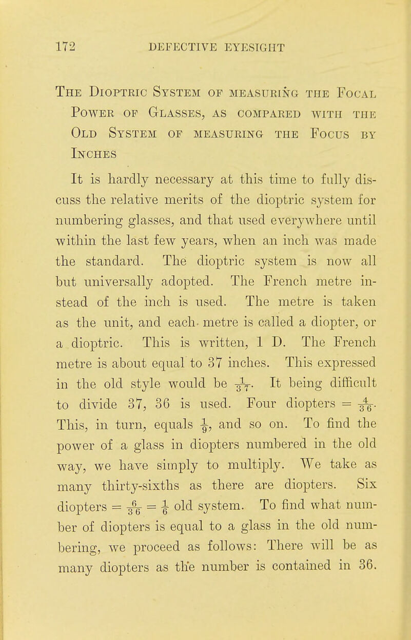 The Dioptric System of measuring the Focal Power of Glasses, as compared with the Old System of measuring the Focus by Inches It is hardly necessary at this time to fully dis- cuss the relative merits of the dioptric system for numbering glasses, and that used everywhere until within the last few years, when an inch was made the standard. The dioptric system is now all but universally adopted. The French metre in- stead of the inch is used. The metre is taken as the nnit, and each- metre is called a diopter, or a dioptric. This is written, 1 D. The French metre is about equal to 37 inches. This expressed in the old style would be It being difficult to divide 37, 36 is used. Four diopters = This, in turn, equals ^, and so on. To find the power of a glass in diopters numbered in the old way, we have simply to multiply. We take as many thirty-sixths as there are diopters. Six diopters = = -J- old system. To find what num- ber of diopters is equal to a glass in the old num- bering, we proceed as follows: There will be as many diopters as the number is contained in 36.