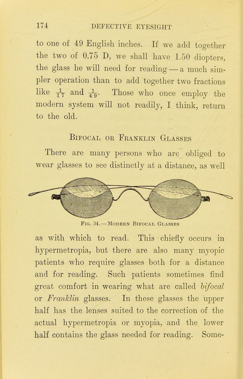 to one of 49 English inches. If we add together the two of 0.75 D, we shall have 1.50 diopters, the glass he will need for reading — a much sim- pler operation than to add together two fractions like and Those who once employ the modern system will not readily, I think, return to the old. Bifocal oe Franklin Glasses There are many persons who are obliged to wear glasses to see distinctly at a distance, as well Fig. 34.—Modern Bifocal Glasses as with which to read. This chiefly occurs in hypermetropia, but there are also many myopic patients who require glasses both for a distance and for reading. Such patients sometimes find great comfort in wearing what are called hifocal or Franklin glasses. In these glasses the upper half has the lenses suited to the correction of the actual hypermetropia or myopia, and the, lower half contains the glass needed for reading. Some-