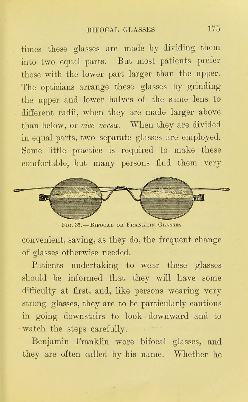 times these glasses are made by dividiDg them mto two equal parts. But most patients prefer those with the lower part larger than the upper. The opticians arrange these glasses by grinding the upper and lower halves of the same lens to different radii, when they are made larger above than below, or vice versa. When they are divided in equal parts, two separate glasses are employed. Some little practice is required to make these comfortable, but many persons find them very Fig. 35. — Bifocal or Franklin Glasses convenient, saving, as they do, the frequent change of glasses otherwise needed. Patients undertaking to wear these glasses should be informed that they will have some difficulty at first, and, like persons wearing very strong glasses, they are to be particularly cautious in going downstairs to look downward and to watch the steps carefully. Benjamin Franklin wore bifocal glasses, and they are often called by his name. Whether he