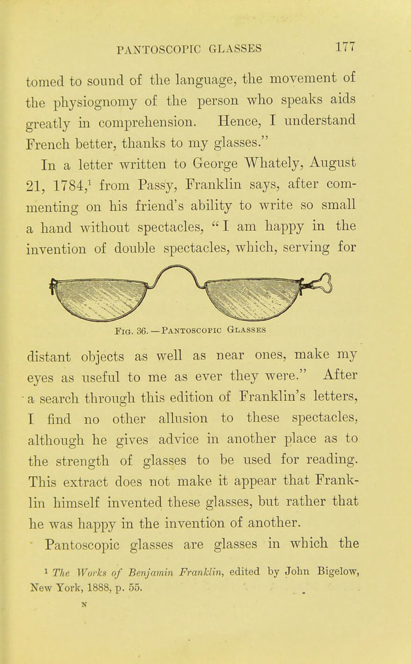 PANTOscorrc glasses tomecl to sound of tlie language, the movement of the physiognomy of the person who speaks aids greatly m comprehension. Hence, I understand French better, thanks to my glasses. In a letter written to George Whately, August 21, 1784,^ from Passy, Franklin says, after com- menting on his friend's ability to write so small a hand without spectacles, I am happy in the invention of double spectacles, which, serving for Fig. 36.— Pantoscopic Glasses distant objects as well as near ones, make my eyes as useful to me as ever they were. After a search through this edition of Franklin's letters, I find no other allusion to these spectacles, although he gives advice in another place as to the strength of glasses to be used for reading. This extract does not make it appear that Frank- lin himself invented these glasses, but rather that he was happy in the invention of another. Pantoscopic glasses are glasses in which the 1 The Works of Benjamin Franklin, edited by John Bigelow, New York, 1888, p. 55. N